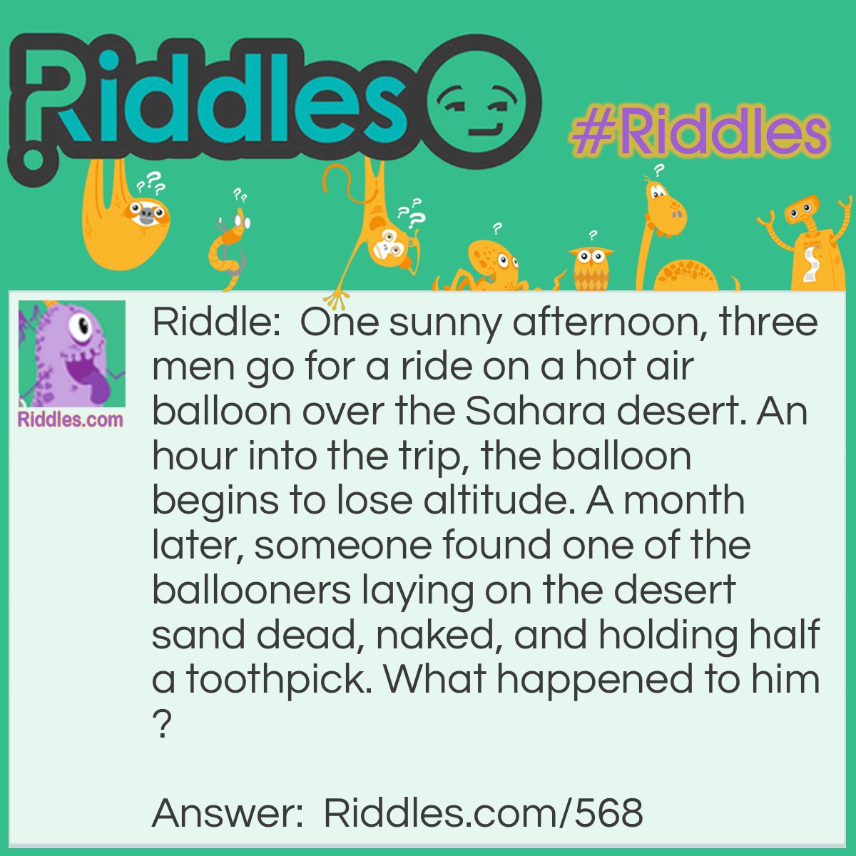 Riddle: One sunny afternoon, three men go for a ride on a hot air balloon over the Sahara desert. An hour into the trip, the balloon begins to lose altitude. A month later, someone found one of the ballooners laying on the desert sand dead, naked, and holding half a toothpick. What happened to him? Answer: As the balloon lost altitude, the men took of their clothes and threw them overboard to decrease the weight of the balloon. The balloon continued to drop so the men drew straws to see who would be forced to jump. The dead man in the desert drew the shortest one (the half toothpick).