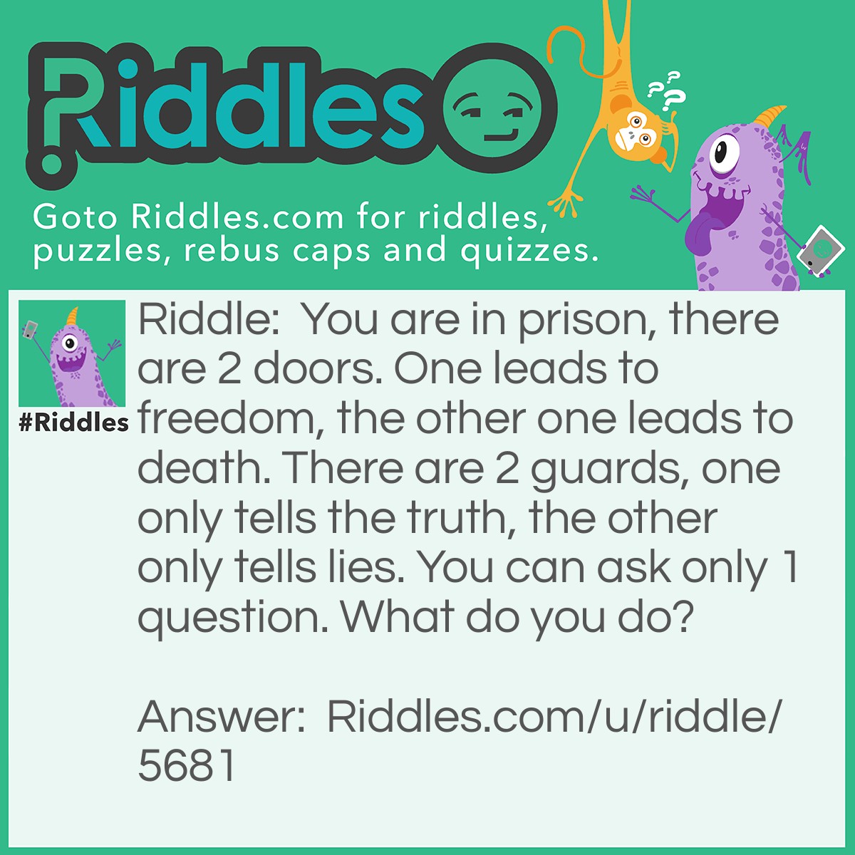 Riddle: You are in prison, there are 2 doors. One leads to freedom, the other one leads to death. There are 2 guards, one only tells the truth, the other only tells lies. You can ask only 1 question. What do you do? Answer: My teacher told me this riddle, if anyone has the answer please say it!
