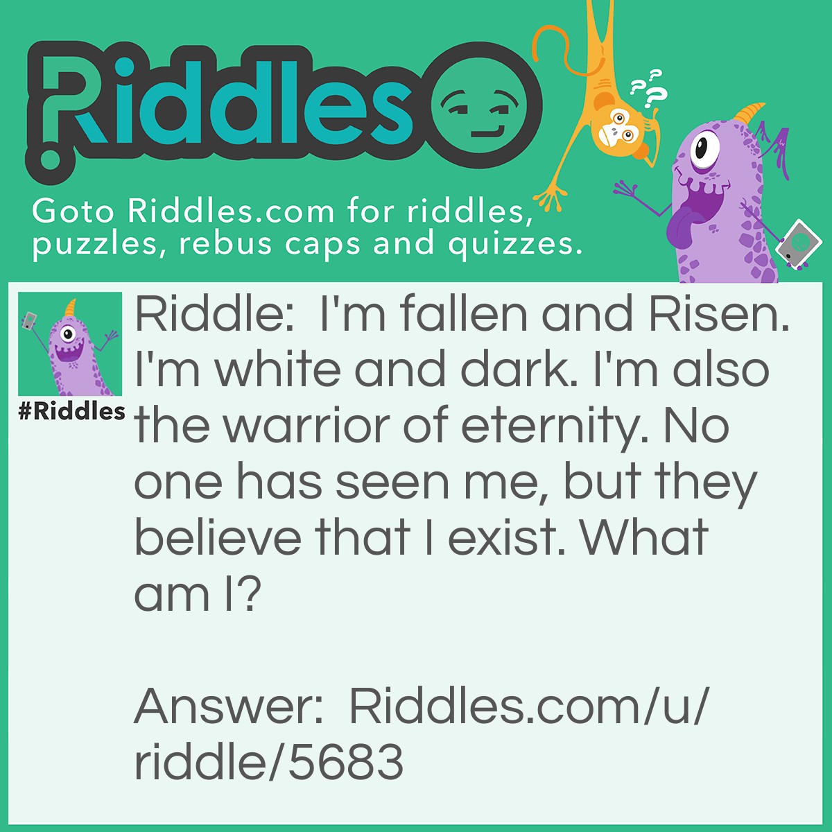 Riddle: I'm fallen and Risen. I'm white and dark. I'm also the warrior of eternity. No one has seen me, but they believe that I exist. What am I? Answer: Angel.