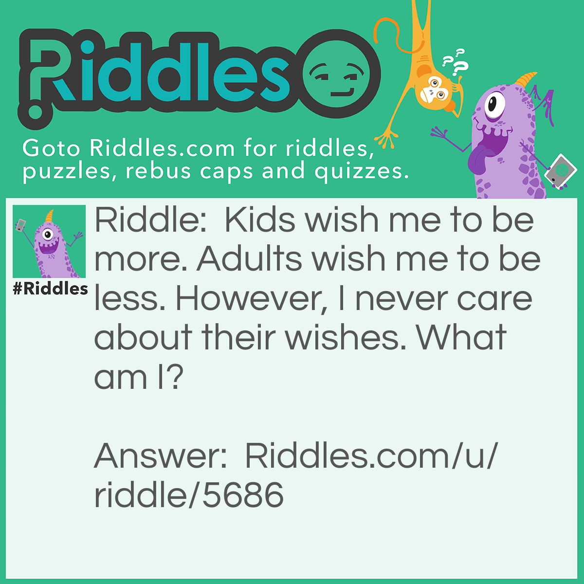 Riddle: Kids wish me to be more. Adults wish me to be less. However, I never care about their wishes. What am I? Answer: Age.