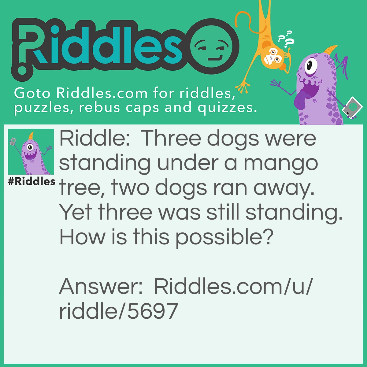 Riddle: Three dogs were standing under a mango tree, two dogs ran away. Yet three was still standing. How is this possible? Answer: One of the dogs is called THREE. As two of the dogs ran away, Three the third dog was still standing.
