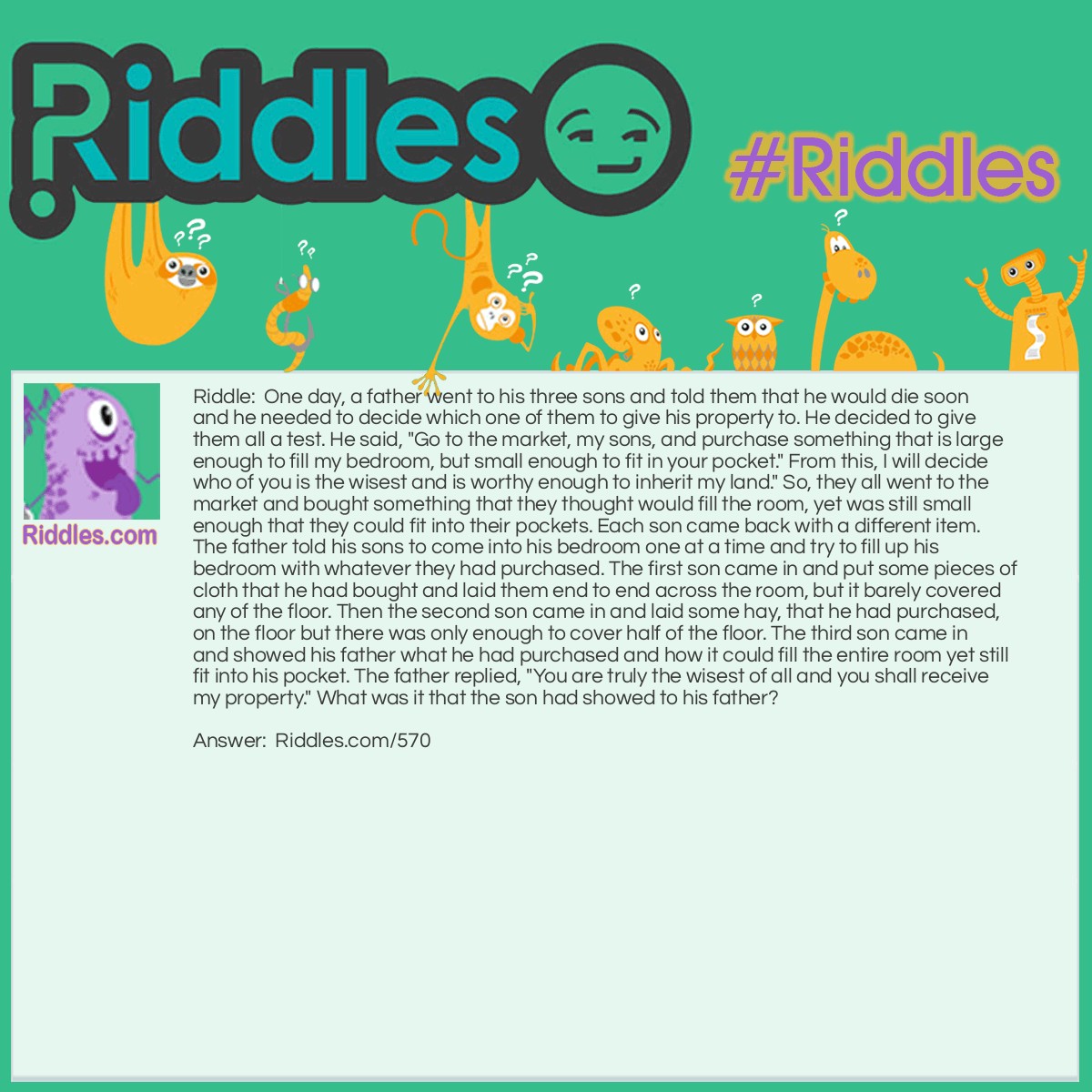 Riddle: One day, a father went to his three sons and told them that he would die soon and he needed to decide which one of them to give his property to. He decided to give them all a test. He said, "Go to the market, my sons, and purchase something that is large enough to fill my bedroom, but small enough to fit in your pocket." From this, I will decide who of you is the wisest and is worthy enough to inherit my land." So, they all went to the market and bought something that they thought would fill the room, yet was still small enough that they could fit into their pockets. Each son came back with a different item. The father told his sons to come into his bedroom one at a time and try to fill up his bedroom with whatever they had purchased. The first son came in and put some pieces of cloth that he had bought and laid them end to end across the room, but it barely covered any of the floor. Then the second son came in and laid some hay, that he had purchased, on the floor but there was only enough to cover half of the floor. The third son came in and showed his father what he had purchased and how it could fill the entire room yet still fit into his pocket. The father replied, "You are truly the wisest of all and you shall receive my property." What was it that the son had showed to his father? Answer: The son had showed his father a match. When he lit the match, it filled the entire room, yet it was still small enough to fit inside his pocket.