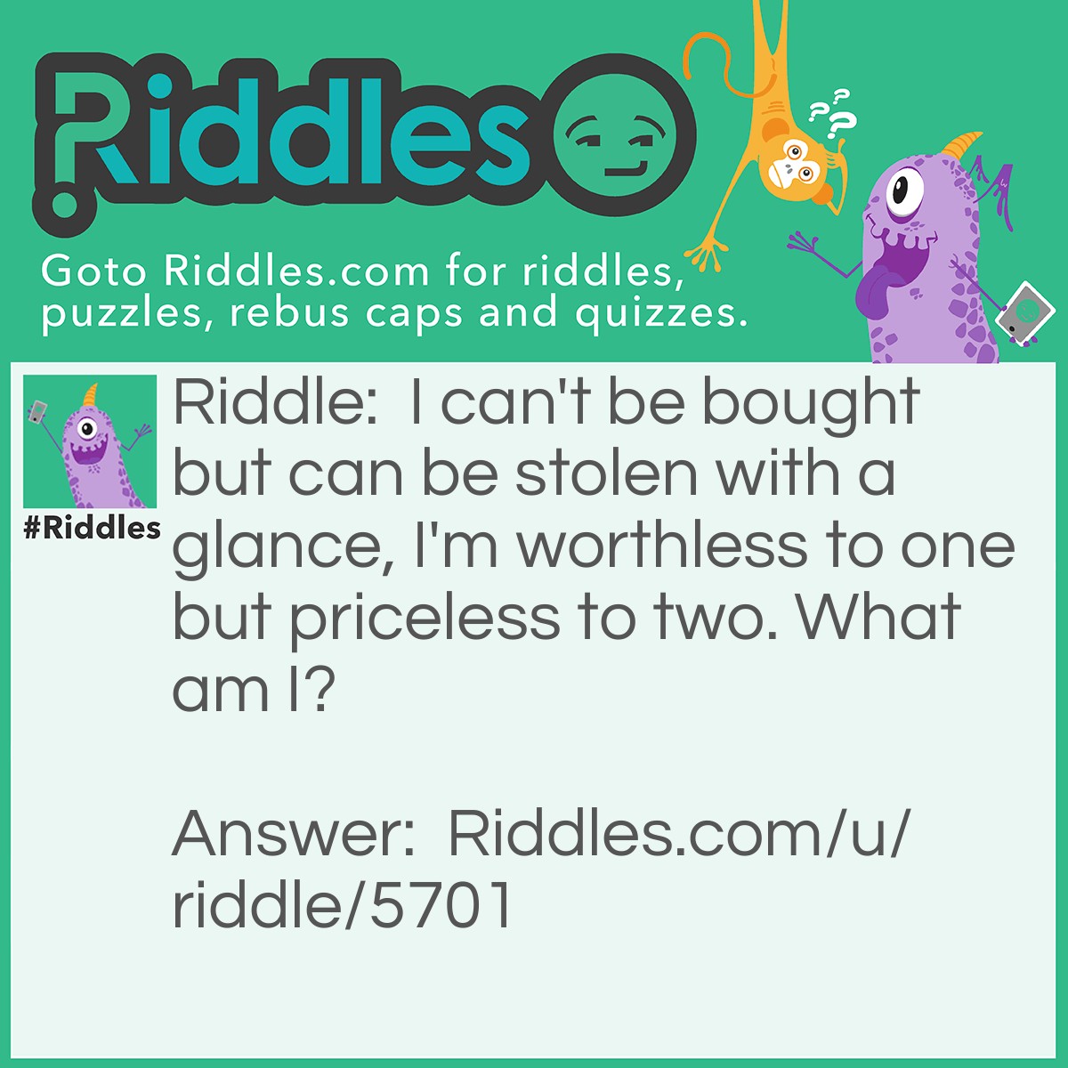 Riddle: I can't be bought but can be stolen with a glance, I'm worthless to one but priceless to two. What am I? Answer: Love.