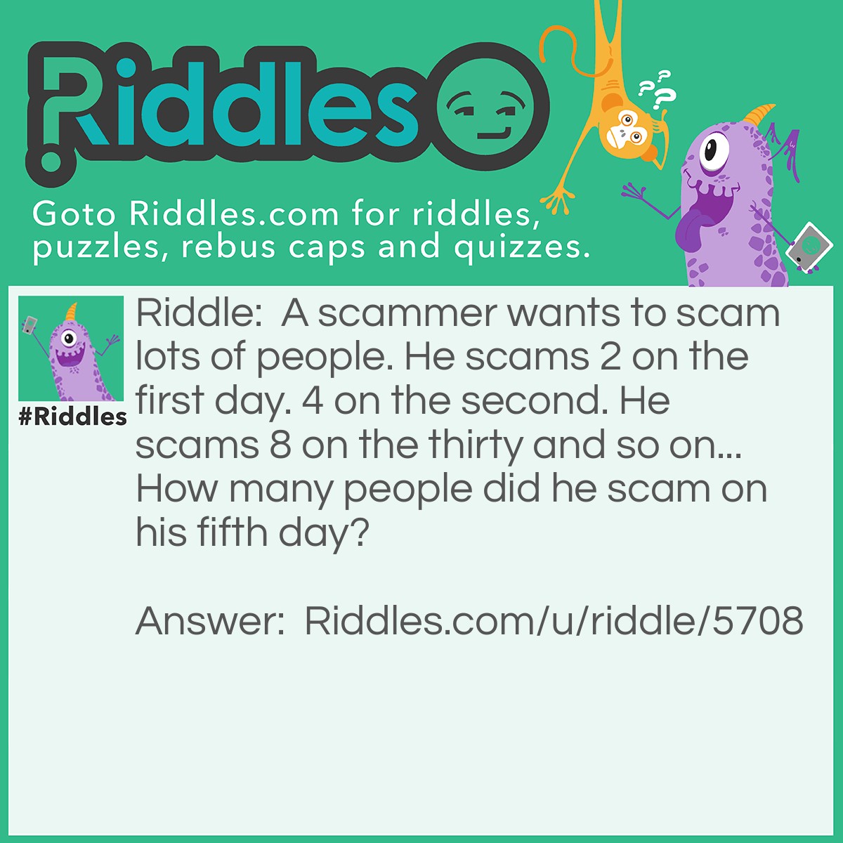 Riddle: A scammer wants to scam lots of people. He scams 2 on the first day. 4 on the second. He scams 8 on the thirty and so on... How many people did he scam on his fifth day? Answer: 16. 8 x 2 =16