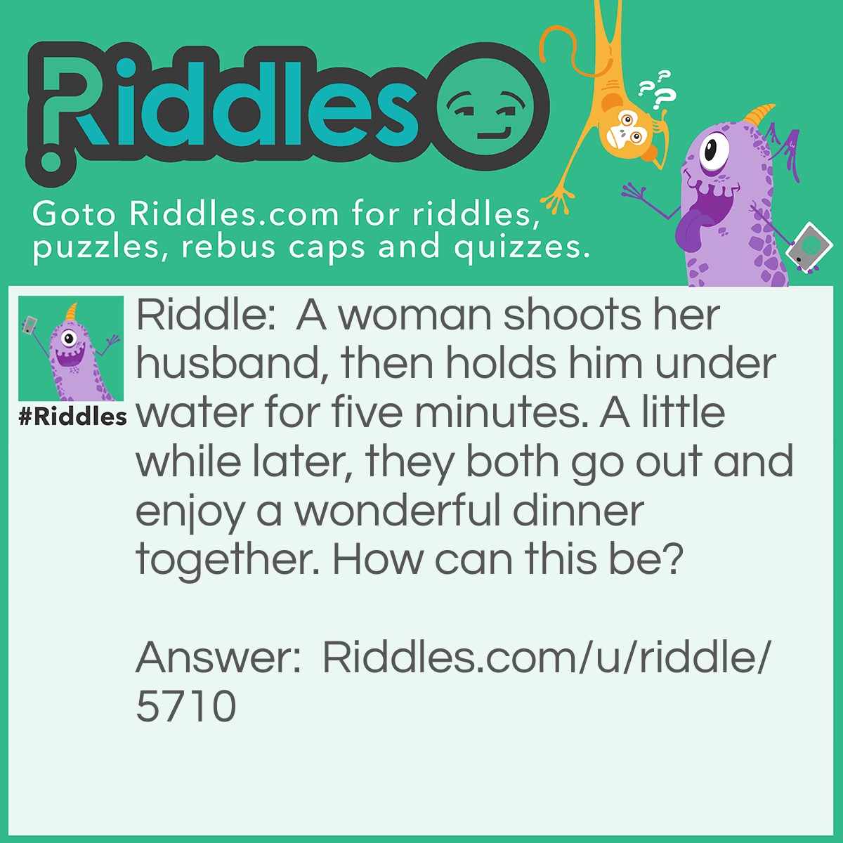 Riddle: A woman shoots her husband, then holds him under water for five minutes. A little while later, they both go out and enjoy a wonderful dinner together. How can this be? Answer: She shot her husband with a camera and then developed the photo.