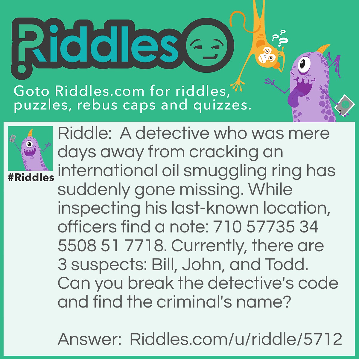 Riddle: A detective who was mere days away from cracking an international oil smuggling ring has suddenly gone missing. While inspecting his last-known location, officers find a note: 710 57735 34 5508 51 7718. Currently, there are 3 suspects: Bill, John, and Todd. Can you break the detective's code and find the criminal's name? Answer: Bill is the suspect if you read upside down the numbers it says: "Bill is boss. He sells oil."
