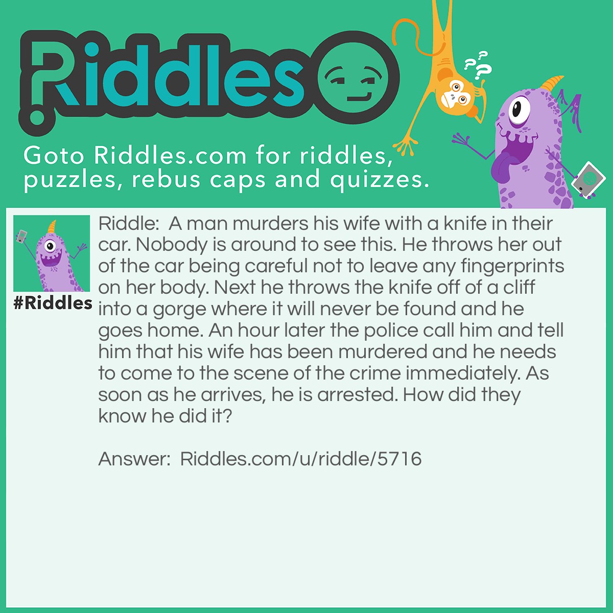 Riddle: A man murders his wife with a knife in their car. Nobody is around to see this. He throws her out of the car being careful not to leave any fingerprints on her body. Next he throws the knife off of a cliff into a gorge where it will never be found and he goes home. An hour later the police call him and tell him that his wife has been murdered and he needs to come to the scene of the crime immediately. As soon as he arrives, he is arrested. How did they know he did it? Answer: He never asked the cop where the scene of the crime was, so they knew that he had murdered his wife.