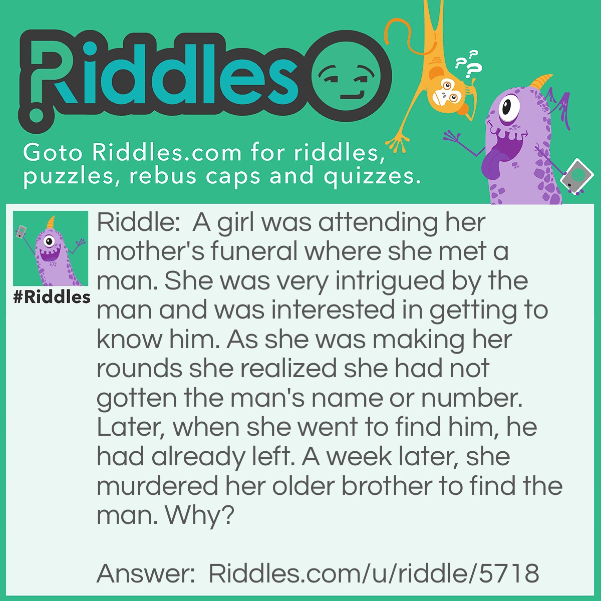 Riddle: A girl was attending her mother's funeral where she met a man. She was very intrigued by the man and was interested in getting to know him. As she was making her rounds she realized she had not gotten the man's name or number. Later, when she went to find him, he had already left. A week later, she murdered her older brother to find the man. Why? Answer: So the man would attend the funeral again.