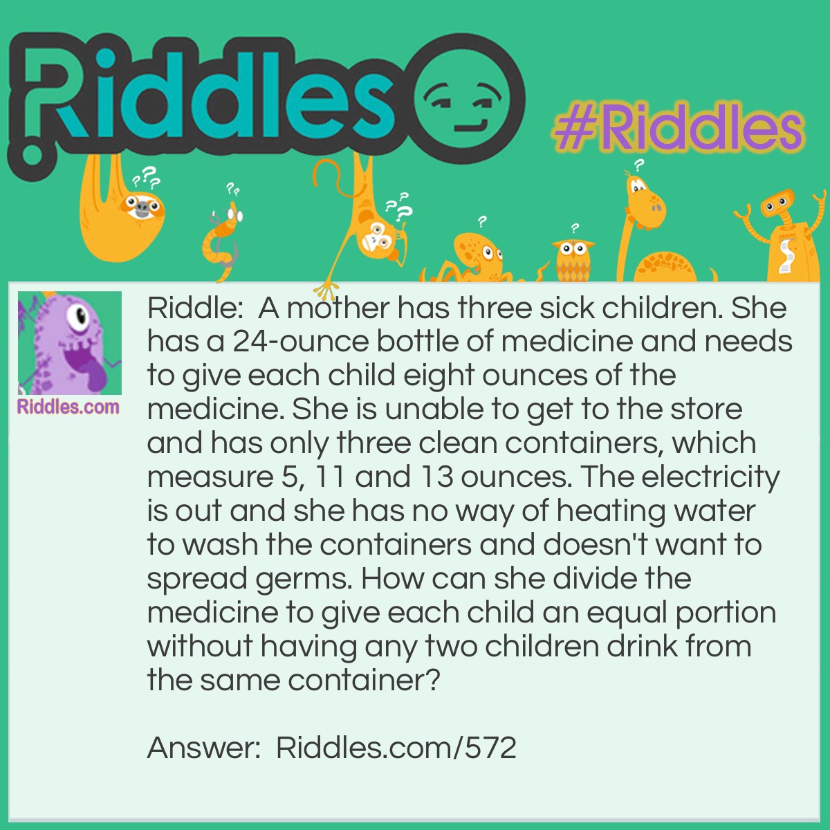 Riddle: A mother has three sick children. She has a 24-ounce bottle of medicine and needs to give each child eight ounces of the medicine. She is unable to get to the store and has only three clean containers, which measure 5, 11 and 13 ounces. The electricity is out and she has no way of heating water to wash the containers and doesn't want to spread germs. How can she divide the medicine to give each child an equal portion without having any two children drink from the same container? Answer: Fill the 5 oz. and 11 oz. Containers from the 24 oz. container. This leaves 8 oz. in the 24 oz. bottle. Next empty the 11 oz. bottle by pouring the contents into the 13 oz. bottle. Fill the 13 oz. bottle from the 5 oz. container (with 2 oz.) and put the remaining 3 oz. in the 11 oz. bottle. This leaves the 5 oz. container empty. Now pour 5 oz. from the 13 oz. bottle into the 5 oz. bottle leaving 8 oz. in the 13 oz. bottle. Finally pour the 5 oz. bottle contents into the 11 oz. bottle giving 8 oz. in this container.