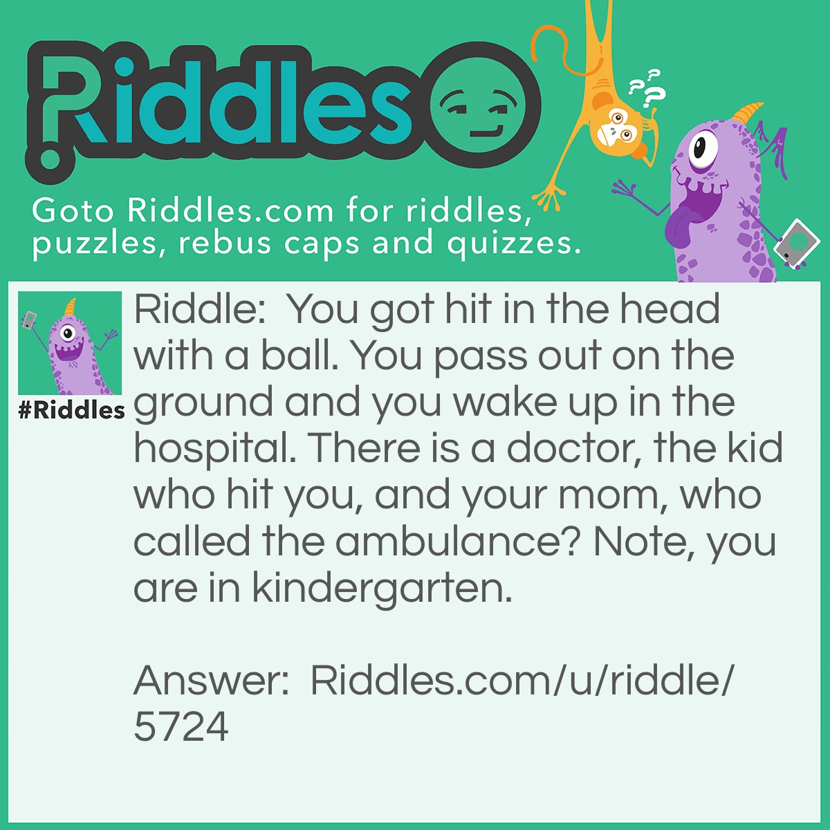 Riddle: You got hit in the head with a ball. You pass out on the ground and you wake up in the hospital. There is a doctor, the kid who hit you, and your mom, who called the ambulance? Note, you are in <a href="https://www.riddles.com/post/71/riddles-for-kindergartners">kindergarten.</a> Answer: The school. The kid did not have a cell phone as he was in kindergarten, your mom was not there and you needed to be rushed as you passed out, the doctor was at the hospital so she didn't know, there for the school you were in did.