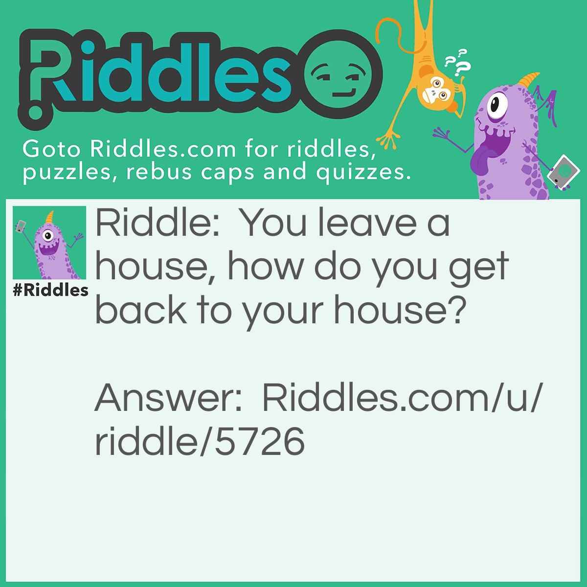 Riddle: You leave a house, how do you get back to your house? Answer: You drive since it said A house, not your house, ther for your house is somewhere else.