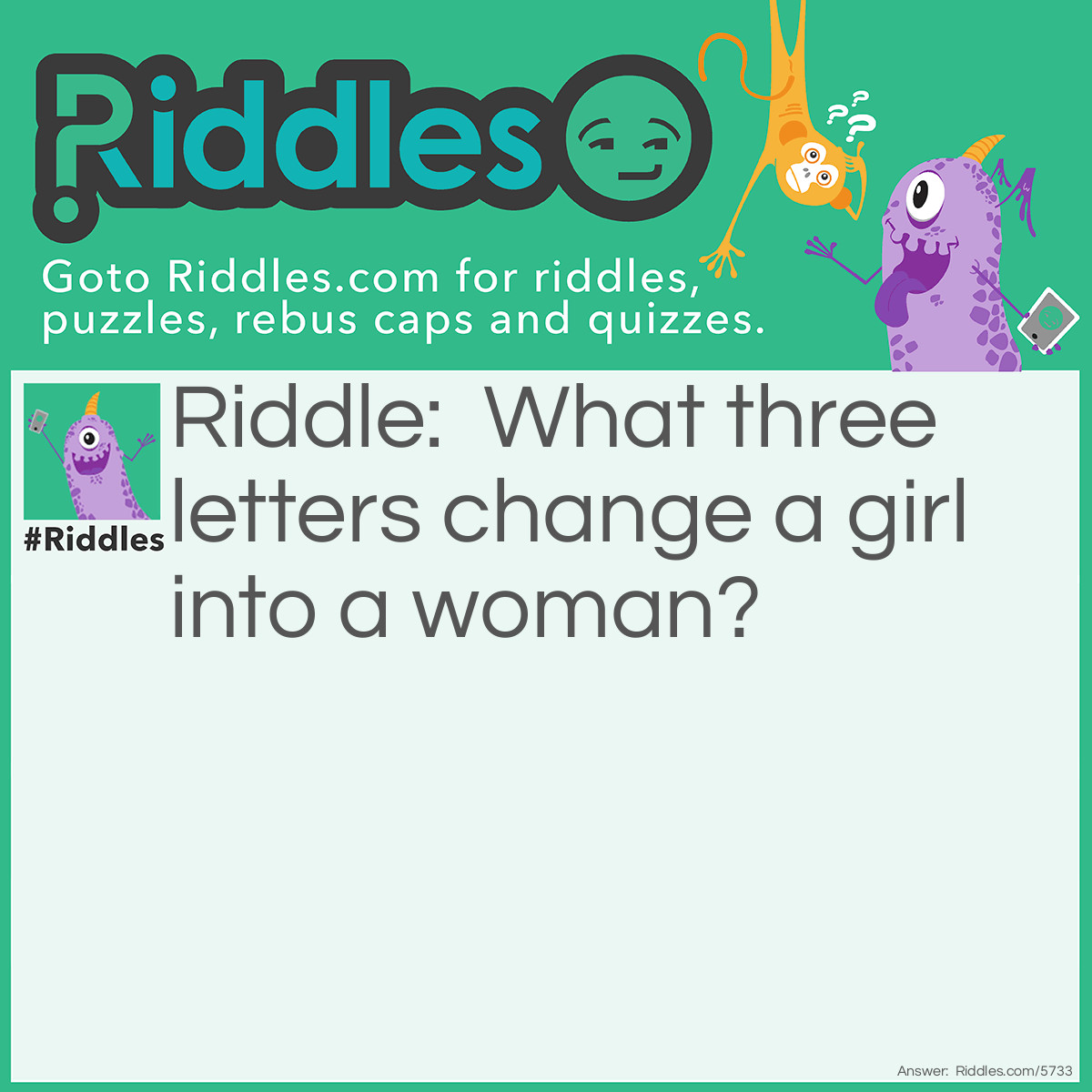 Riddle: What three letters change a girl into a woman? Answer: Replace the letters G, I, and R with the three letters A, D, and Y.  The word "lady" is another word for woman. Other possible answers: AGE, MRS, MOM...