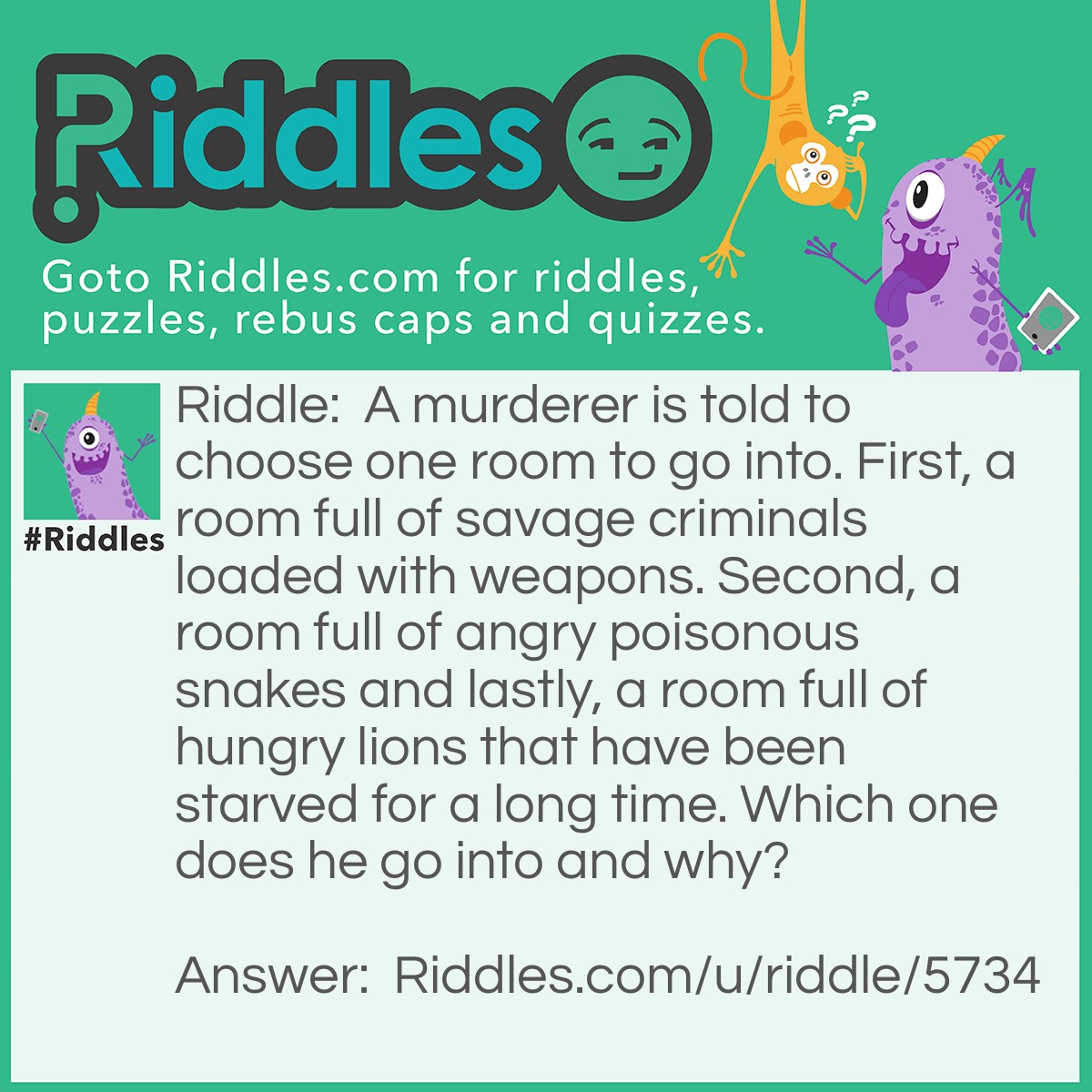 Riddle: A murderer is told to choose one room to go into. First, a room full of savage criminals loaded with weapons. Second, a room full of angry poisonous snakes and lastly, a room full of hungry lions that have been starved for a long time. Which one does he go into and why? Answer: He goes into the last, because the lion would not have lasted so long.