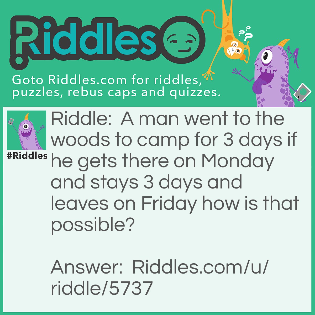 Riddle: A man went to the woods to camp for 3 days if he gets there on Monday and stays 3 days and leaves on Friday how is that possible? Answer: His horse was named Friday!!