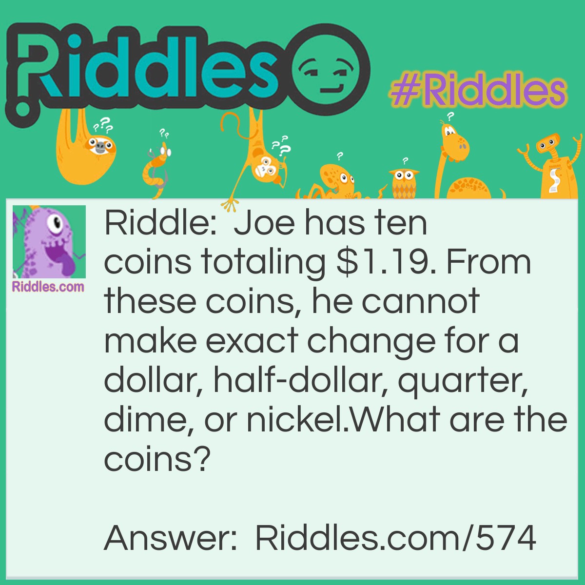 Riddle: Joe has ten coins totaling $1.19. From these coins, he cannot make exact change for a dollar, half-dollar, quarter, dime, or nickel.
What are the coins? Answer: A half-dollar, a quarter, four dimes, and four pennies.