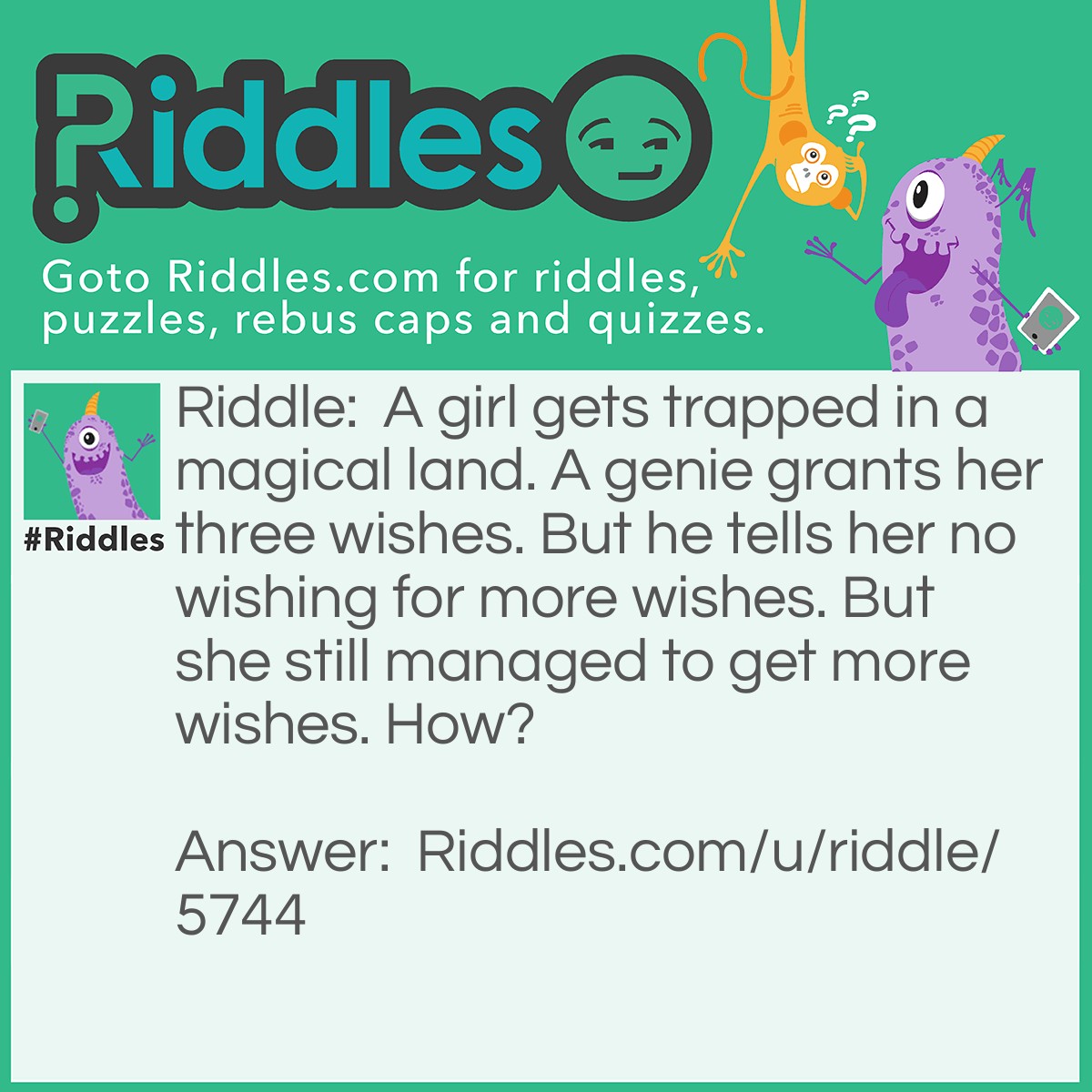 Riddle: A girl gets trapped in a magical land. A genie grants her three wishes. But he tells her no wishing for more wishes. But she still managed to get more wishes. How? Answer: She wished that the gene would let her wish for more wishes then she wished for more wishes.