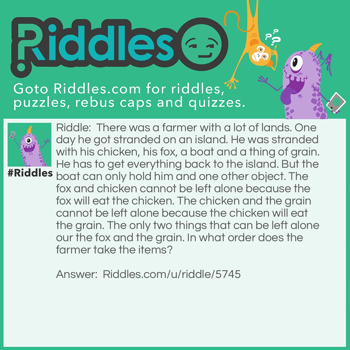 Riddle: There was a farmer with a lot of lands. One day he got stranded on an island. He was stranded with his chicken, his fox, a boat and a thing of grain. He has to get everything back to the island. But the boat can only hold him and one other object. The fox and chicken cannot be left alone because the fox will eat the chicken. The chicken and the grain cannot be left alone because the chicken will eat the grain. The only two things that can be left alone our the fox and the grain. In what order does the farmer take the items? Answer: The farmer takes the chicken across. Then he comes back gets the grain while he is dropping off the grain he picks up the chicken. He drops the chicken off on the island and picks up the fox. He drops off the fox goes back to the island picks the chicken back up and takes it back and everything is back on the farm.