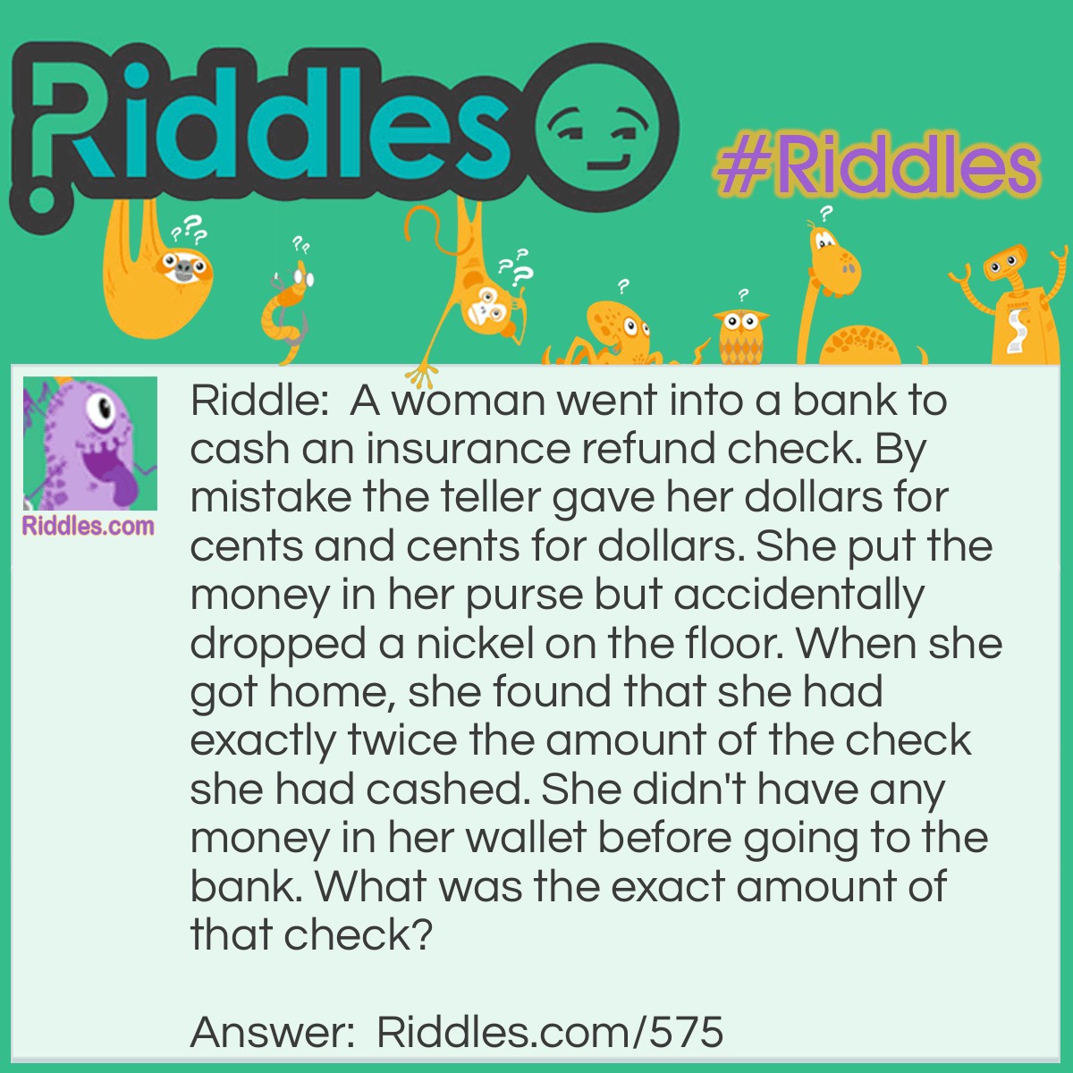 Riddle: A woman went into a bank to cash an insurance refund check. By mistake the teller gave her dollars for cents and cents for dollars. She put the money in her purse but accidentally dropped a nickel on the floor. When she got home, she found that she had exactly twice the amount of the check she had cashed. She didn't have any money in her wallet before going to the bank. What was the exact amount of that check? Answer: The amount must have been $31.63. She received $63.31. After she dropped a nickel there would remain the sum of $63.26, which is twice the amount of the check.