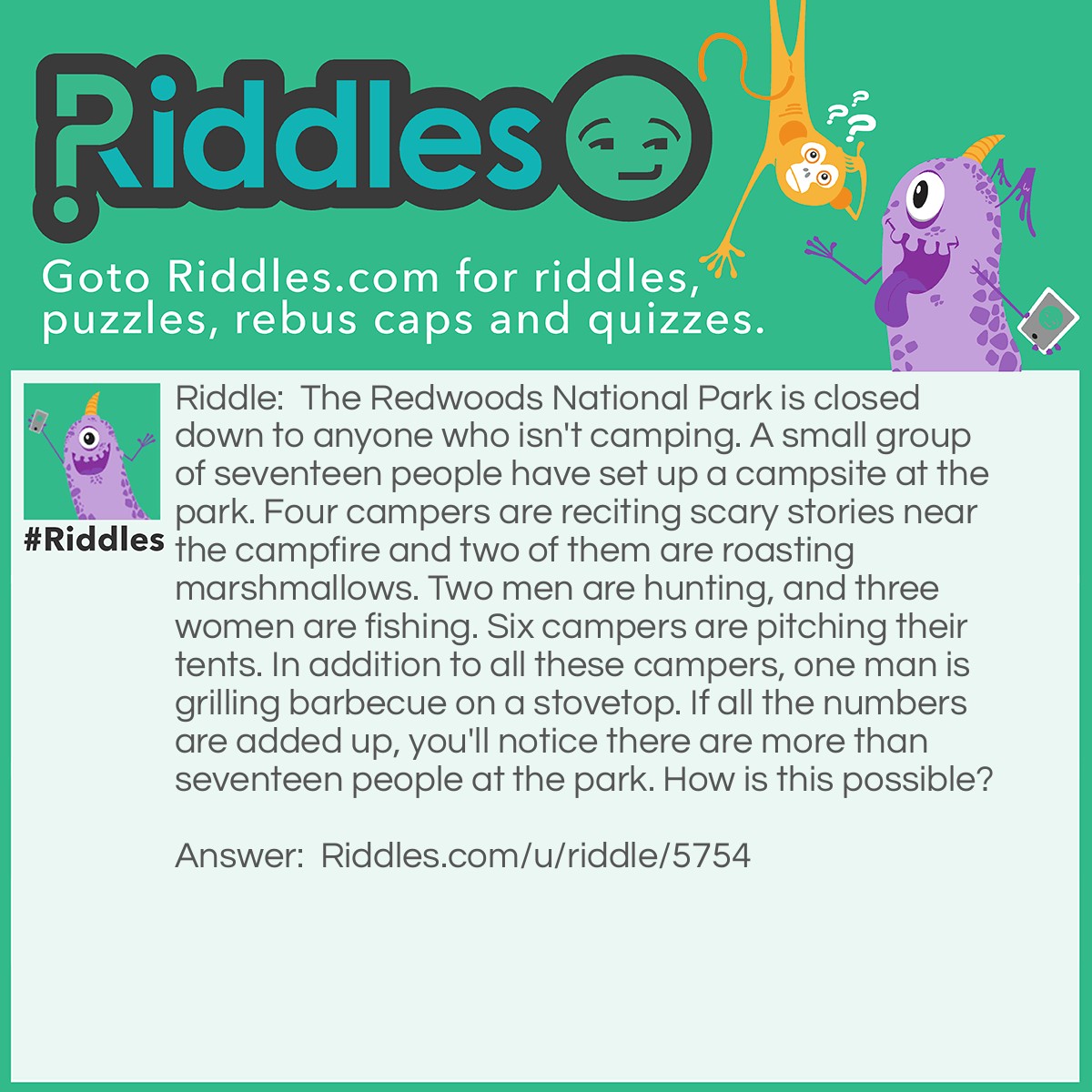 Riddle: The Redwoods National Park is closed down to anyone who isn't camping. A small group of seventeen people have set up a campsite at the park. Four campers are reciting scary stories near the campfire and two of them are roasting marshmallows. Two men are hunting, and three women are fishing. Six campers are pitching their tents. In addition to all these campers, one man is grilling barbecue on a stovetop. If all the numbers are added up, you'll notice there are more than seventeen people at the park. How is this possible? Answer: The man grilling barbecue on the stovetop isn't part of the small group of seventeen people.