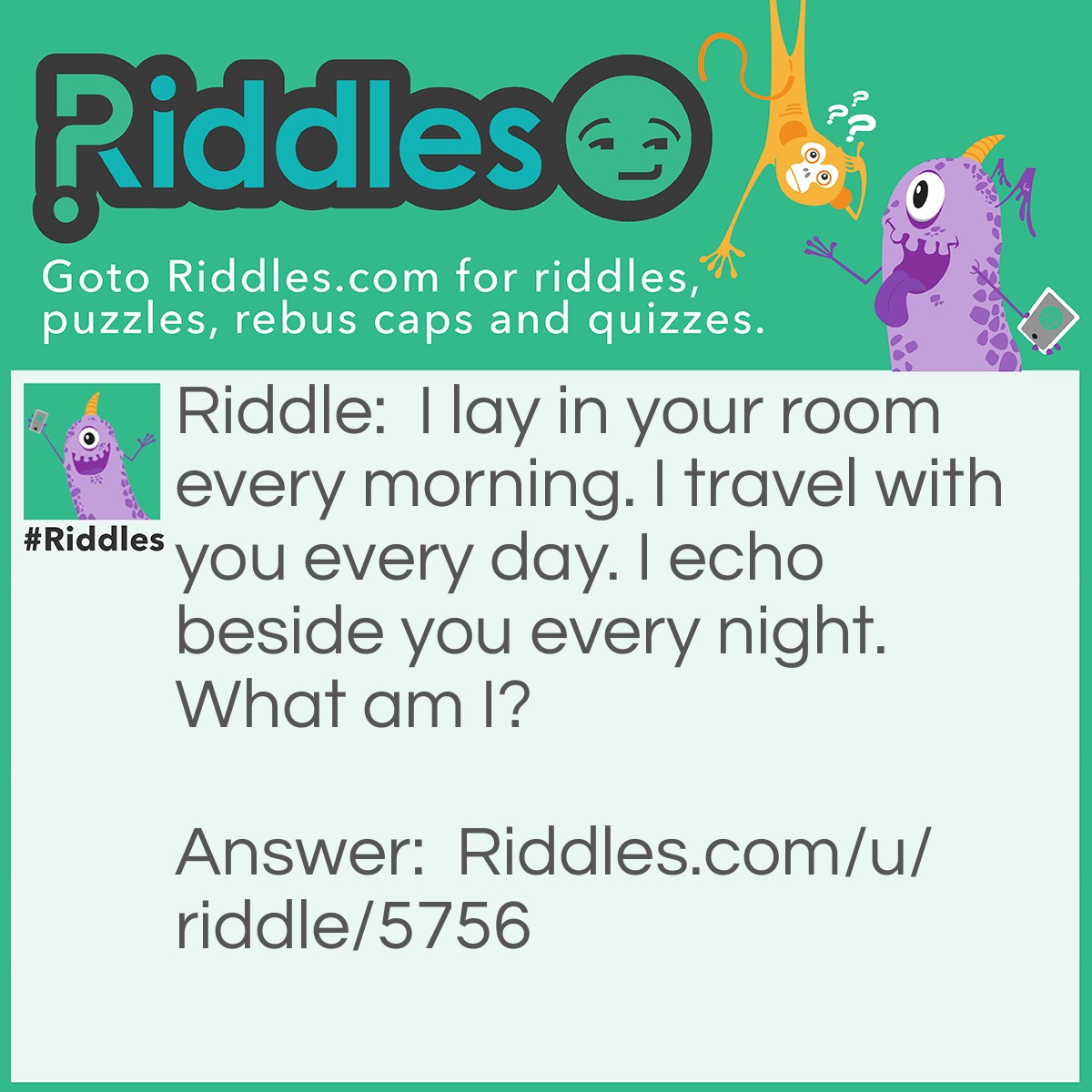 Riddle: I lay in your room every morning. I travel with you every day. I echo beside you every night. What am I? Answer: I am a watch.
