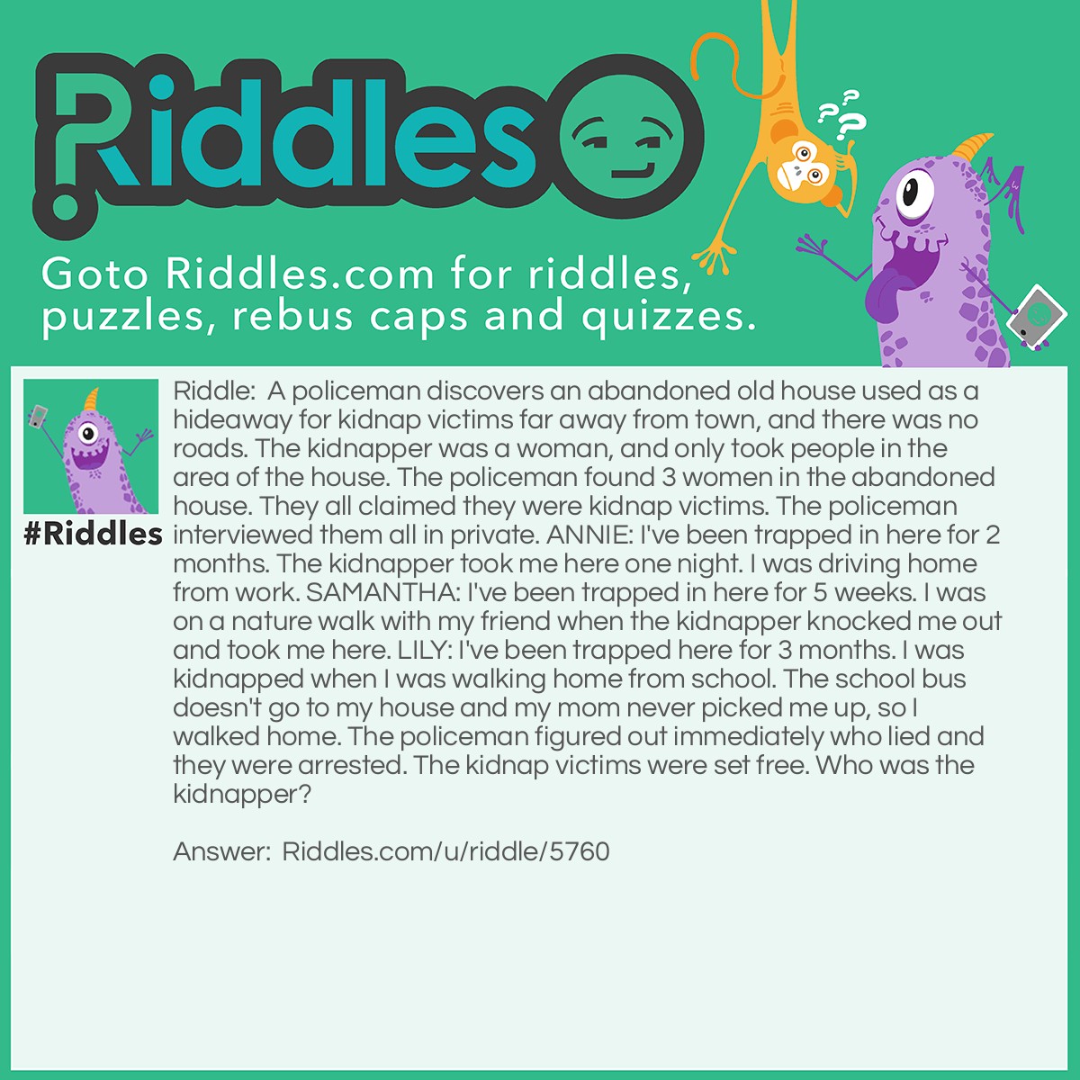 Riddle: A policeman discovers an abandoned old house used as a hideaway for kidnap victims far away from town, and there was no roads. The kidnapper was a woman, and only took people in the area of the house. The policeman found 3 women in the abandoned house. They all claimed they were kidnap victims. The policeman interviewed them all in private. ANNIE: I've been trapped in here for 2 months. The kidnapper took me here one night. I was driving home from work. SAMANTHA: I've been trapped in here for 5 weeks. I was on a nature walk with my friend when the kidnapper knocked me out and took me here. LILY: I've been trapped here for 3 months. I was kidnapped when I was walking home from school. The school bus doesn't go to my house and my mom never picked me up, so I walked home. The policeman figured out immediately who lied and they were arrested. The kidnap victims were set free. Who was the kidnapper? Answer: It was Annie. There were no roads nearby, and the kidnapper only kidnapped people in the area.