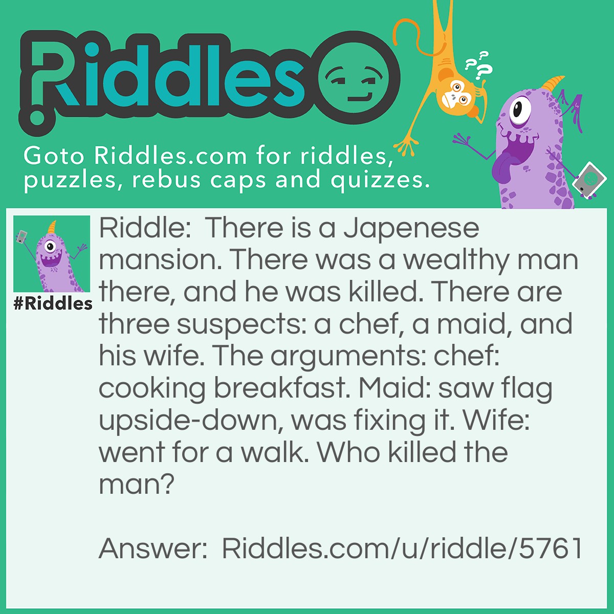 Riddle: There is a Japenese mansion. There was a wealthy man there, and he was killed. There are three suspects: a chef, a maid, and his wife. The arguments: chef: cooking breakfast. Maid: saw flag upside-down, was fixing it. Wife: went for a walk. Who killed the man? Answer: The maid. A Japenese flag cannot be upside-down.