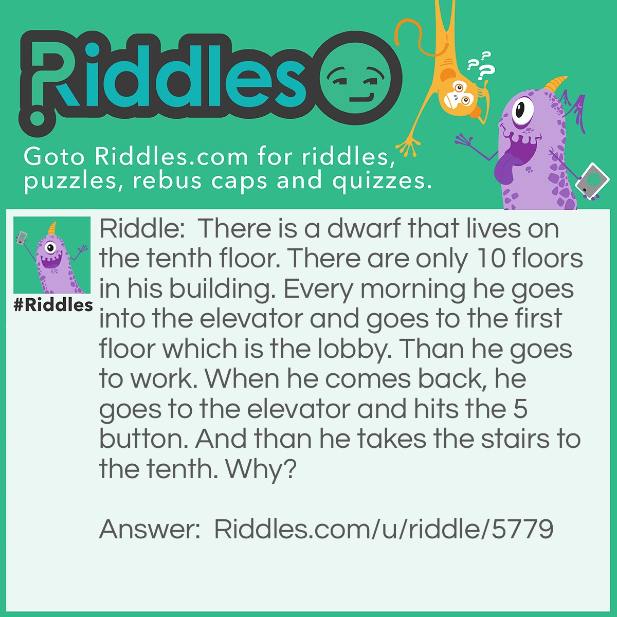 Riddle: There is a dwarf that lives on the tenth floor. There are only 10 floors in his building. Every morning he goes into the elevator and goes to the first floor which is the lobby. Than he goes to work. When he comes back, he goes to the elevator and hits the 5 button. And than he takes the stairs to the tenth. Why? Answer: He is a dwarf so he can’t reach the tenth button.