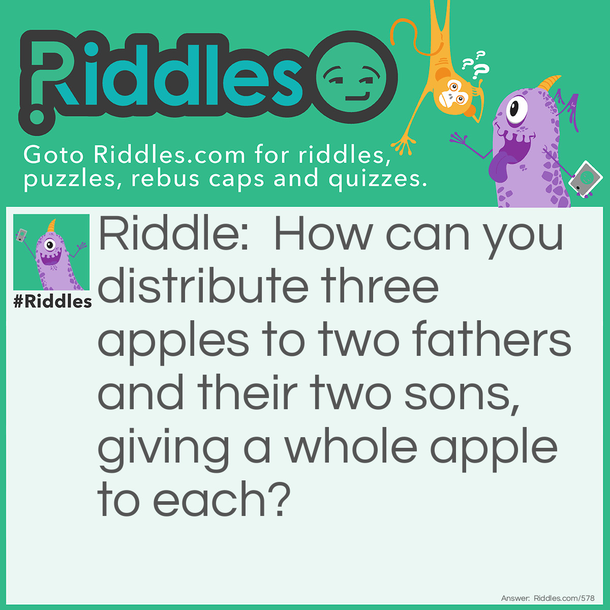 Riddle: How can you distribute three apples to two fathers and their two sons, giving a whole apple to each? Answer: They are Grandfather - Father - Son. The middle is a father and a son at the same time!