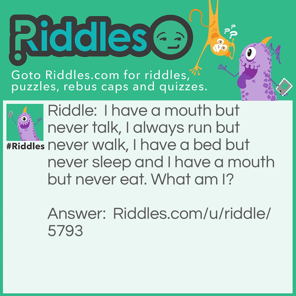 Riddle: I have a mouth but never talk, I always run but never walk, I have a bed but never sleep and I have a mouth but never eat. What am I? Answer: A River.