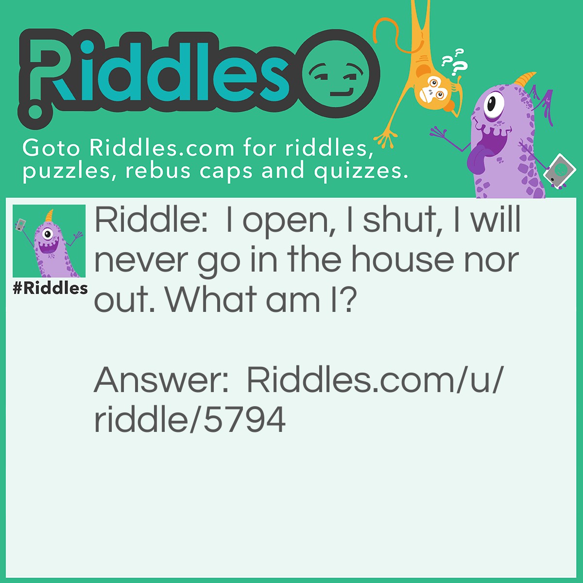 Riddle: I open, I shut, I will never go in the house nor out. What am I? Answer: A door.