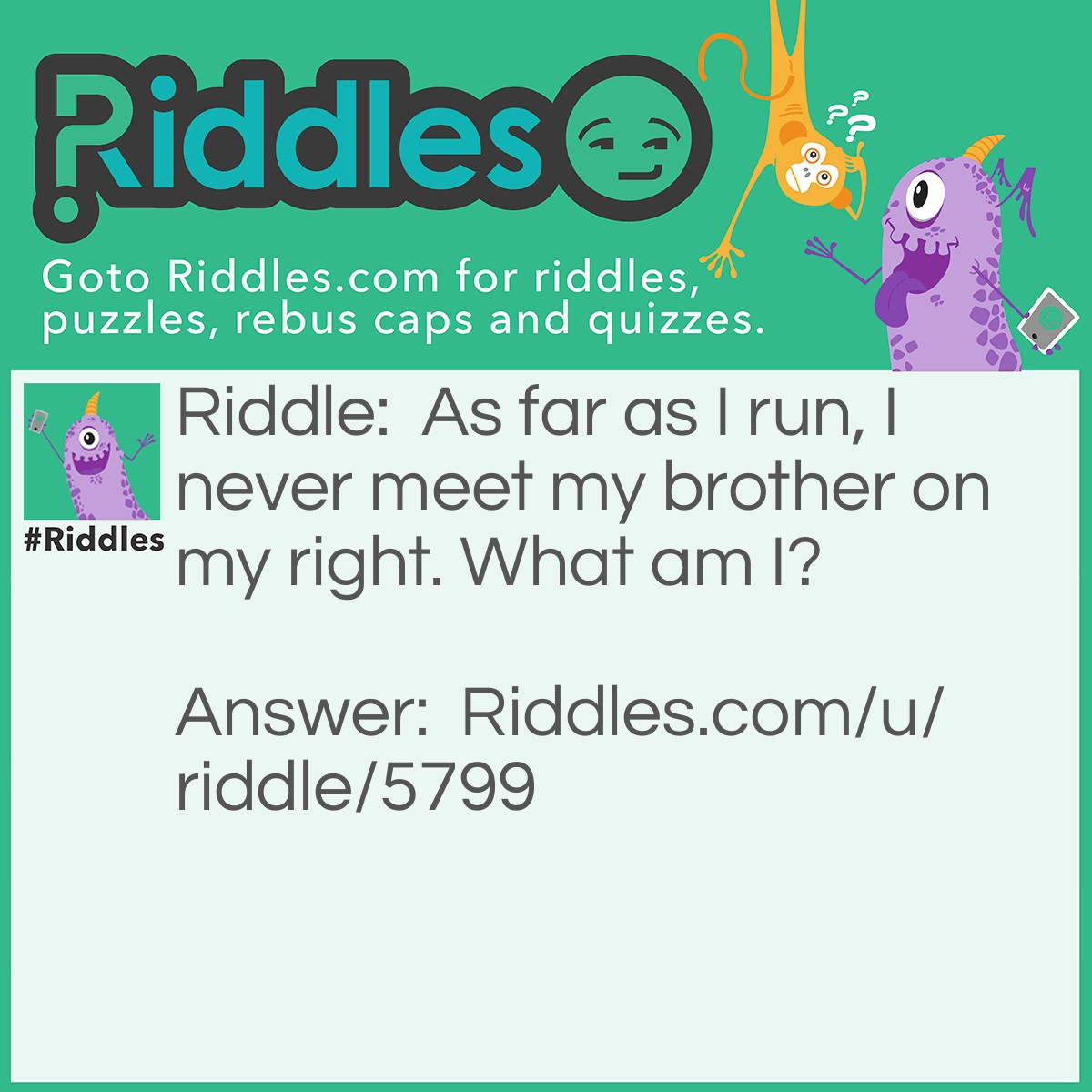 Riddle: As far as I run, I never meet my brother on my right. What am I? Answer: A wheel.