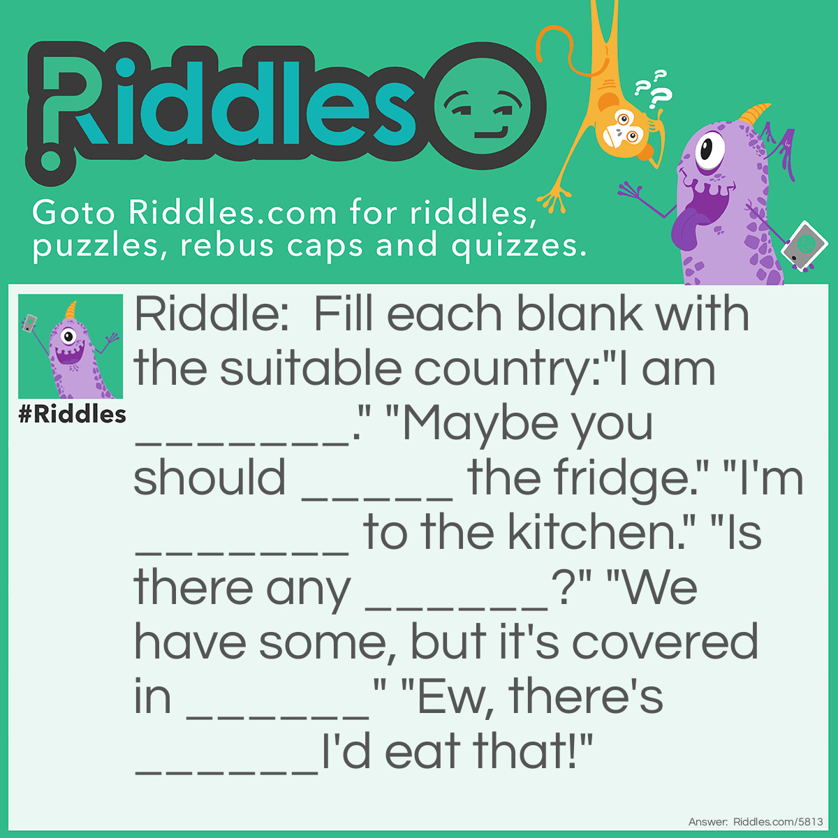 Riddle: Fill each blank with the suitable country:
"I am _______." "Maybe you should _____ the fridge." "I'm _______ to the kitchen." "Is there any ______?" "We have some, but it's covered in ______" "Ew, there's ______I'd eat that!" Answer: “I am hungary.” “Maybe you should czech the fridge.” “I’m russian to the kitchen.” “Is there any turkey?” “We have some, but it’s covered in greece” “ew, there’s norway I’d eat that!”