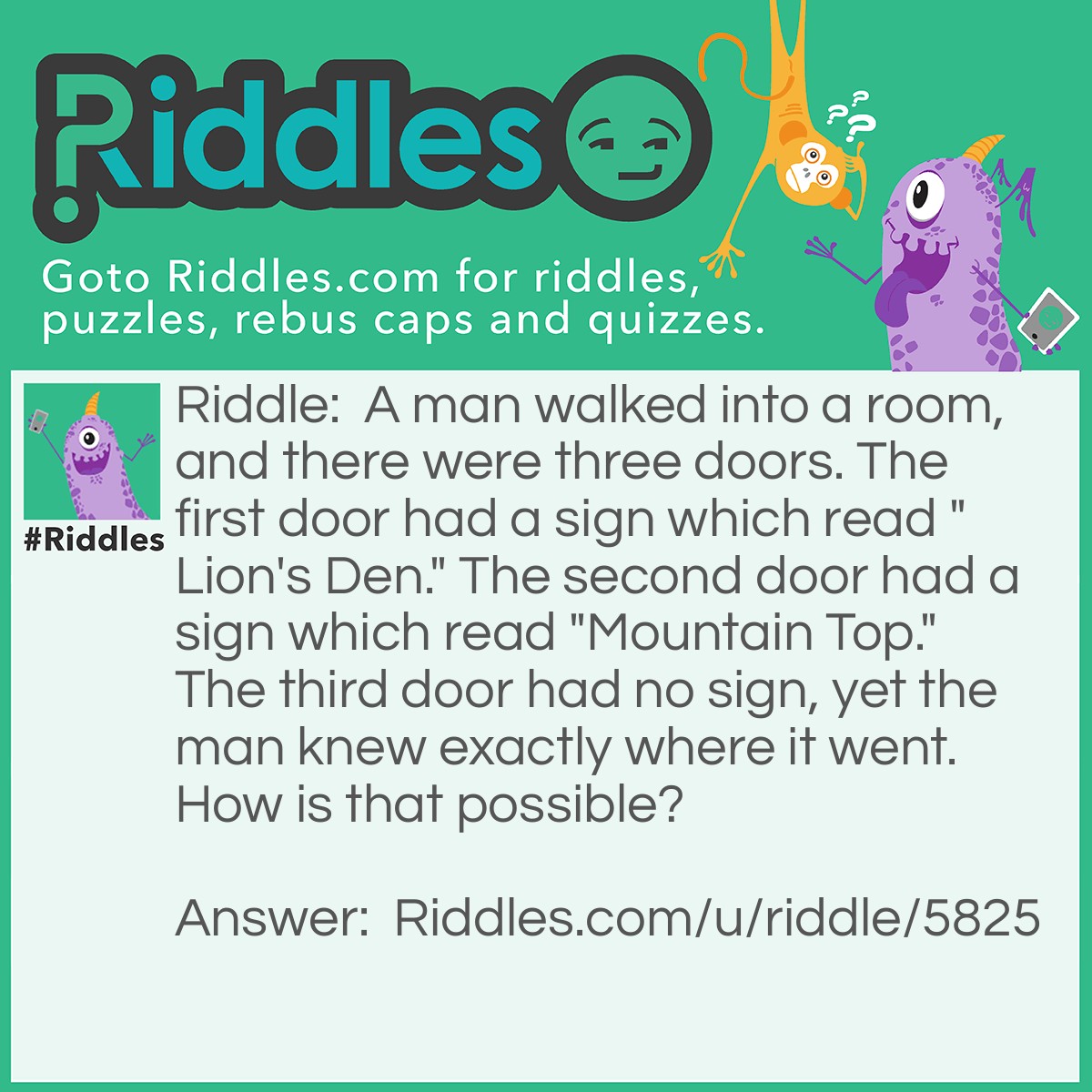 Riddle: A man walked into a room, and there were three doors. The first door had a sign which read "Lion's Den." The second door had a sign which read "Mountain Top." The third door had no sign, yet the man knew exactly where it went. How is that possible? Answer: The third door is the door that the man entered through.