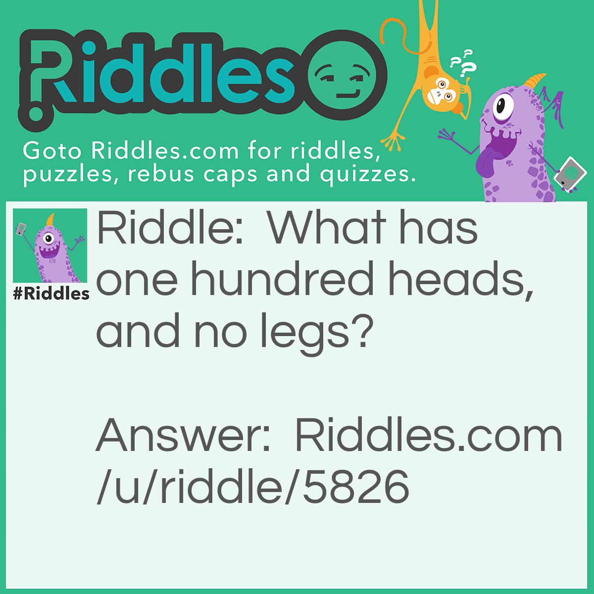 Riddle: What has one hundred heads, and no legs? Answer: A dollar in pennies.