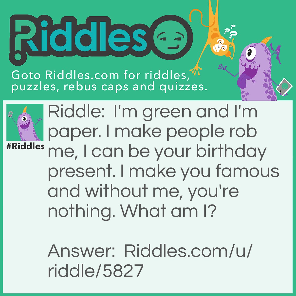 Riddle: I'm green and I'm paper. I make people rob me, I can be your birthday present. I make you famous and without me, you're nothing. What am I? Answer: Money.