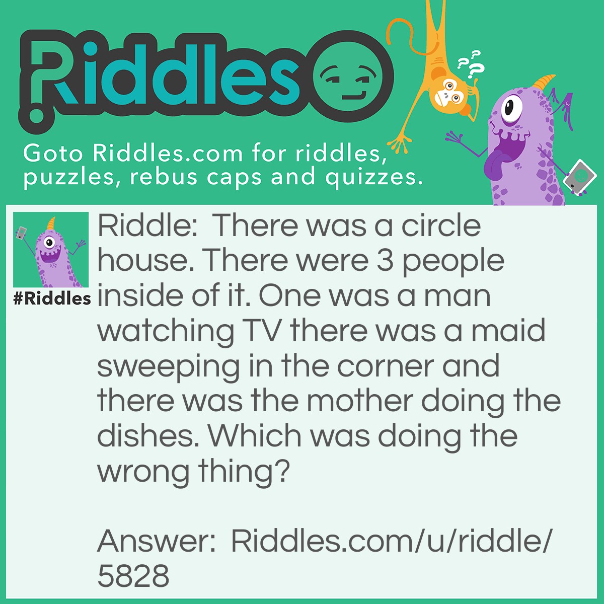 Riddle: There was a circle house. There were 3 people inside of it. One was a man watching TV there was a maid sweeping in the corner and there was the mother doing the dishes. Which was doing the wrong thing? Answer: The maid because it was a circle house and there was no corner.