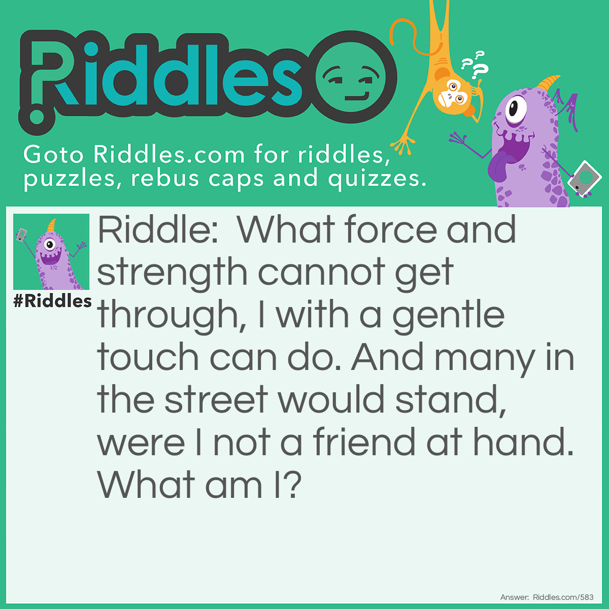 Riddle: What force and strength cannot get through, I with a gentle touch can do. And many in the street would stand, were I not a friend at hand.
What am I? Answer: I am a Key.