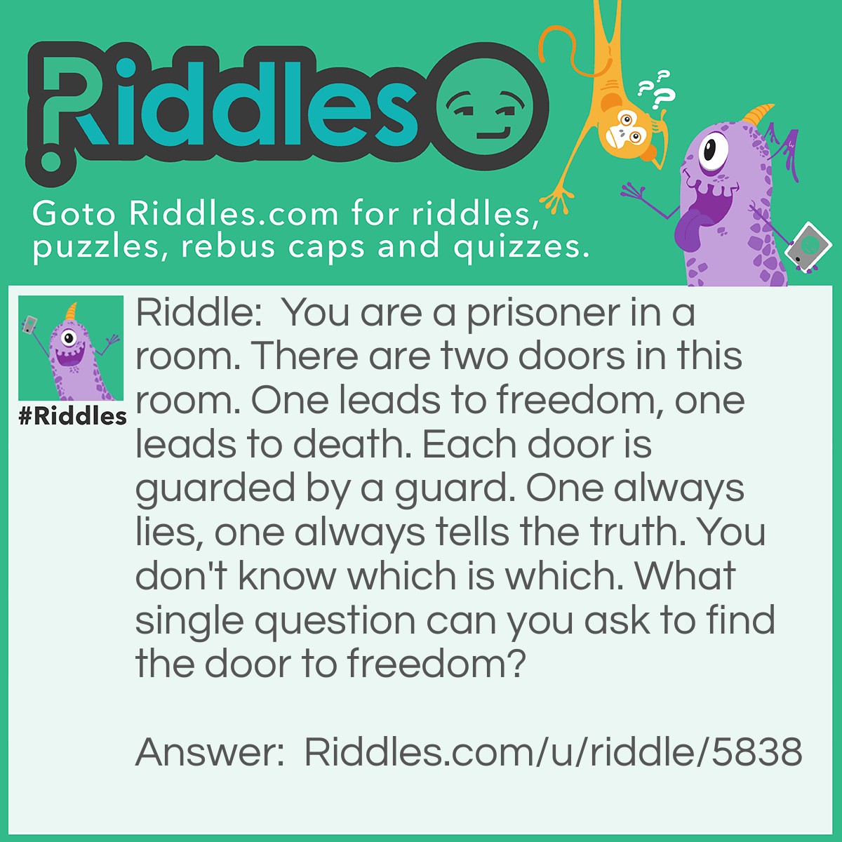 Riddle: You are a prisoner in a room. There are two doors in this room. One leads to freedom, one leads to death. Each door is guarded by a guard. One always lies, one always tells the truth. You don't know which is which. What single question can you ask to find the door to freedom? Answer: "If I were to ask the other guard which door leads to freedom, what would he say?" Then you choose the opposite one. Because if you ask the one that tells the truth, he would say the one that leads to death. The lying one will also say the one that leads to death, because he lies.