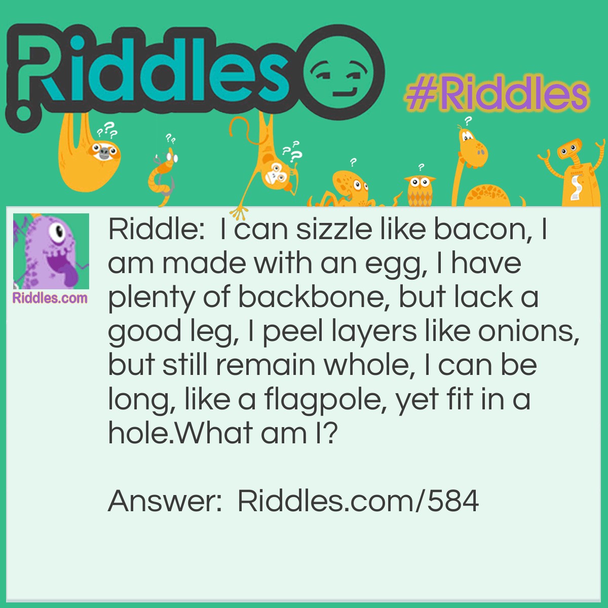 Riddle: I can sizzle like bacon, I am made with an egg, I have plenty of backbone, but lack a good leg, I peel layers like onions, but still remain whole, I can be long, like a flagpole, yet fit in a hole.
What am I? Answer: I'm a snake.