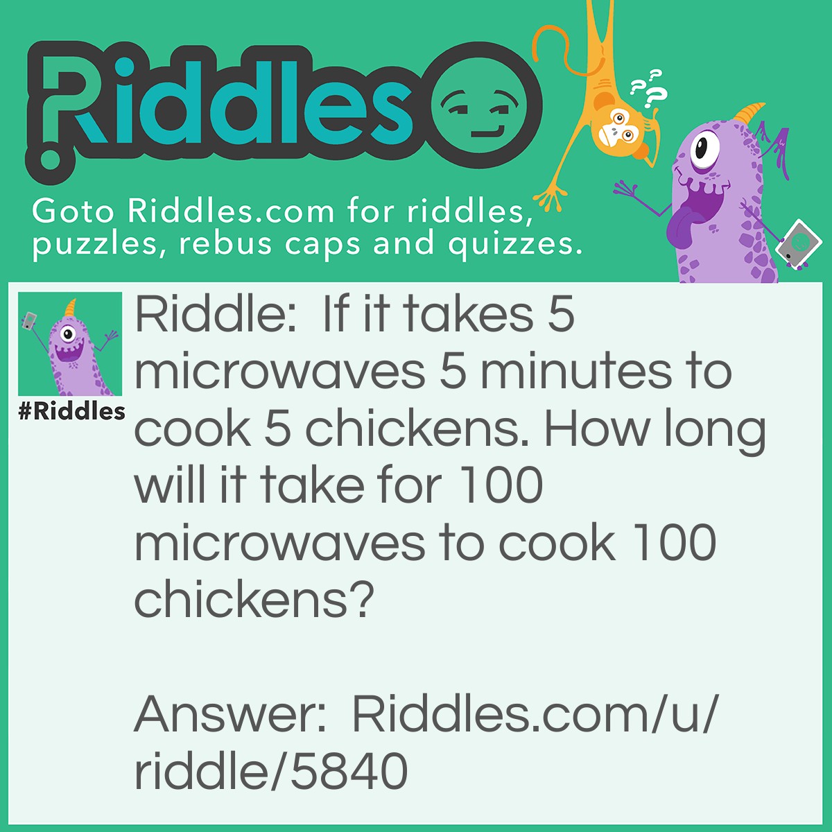 Riddle: If it takes 5 microwaves 5 minutes to cook 5 chickens. How long will it take for 100 microwaves to cook 100 chickens? Answer: 5 minutes.