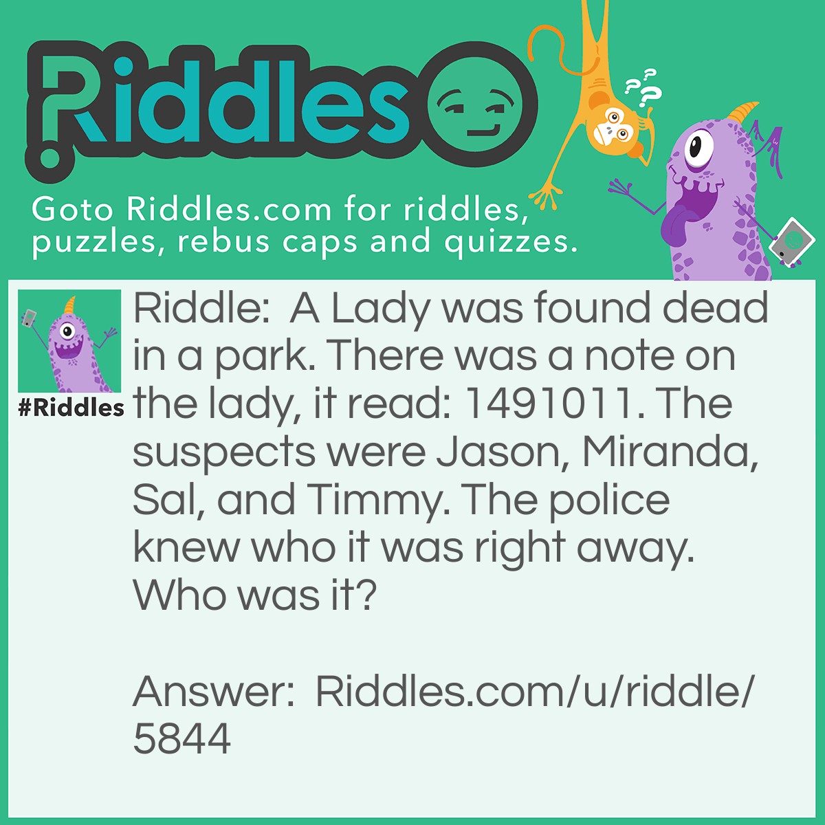 Riddle: A Lady was found dead in a park. There was a note on the lady, it read: 1491011. The suspects were Jason, Miranda, Sal, and Timmy. The police knew who it was right away. Who was it? Answer: Jason. 1= January 4= April 9= September 10= October 11= November. The First Letter Of Each Month Ends Up Spelling Jason.