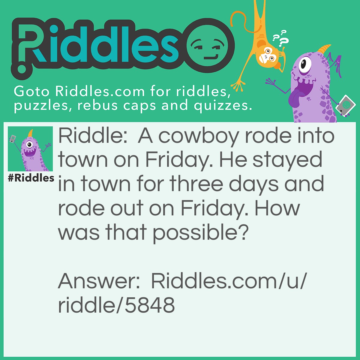 Riddle: A cowboy rode into town on Friday. He stayed in town for three days and rode out on Friday. How was that possible? Answer: Friday was the name of his horse.