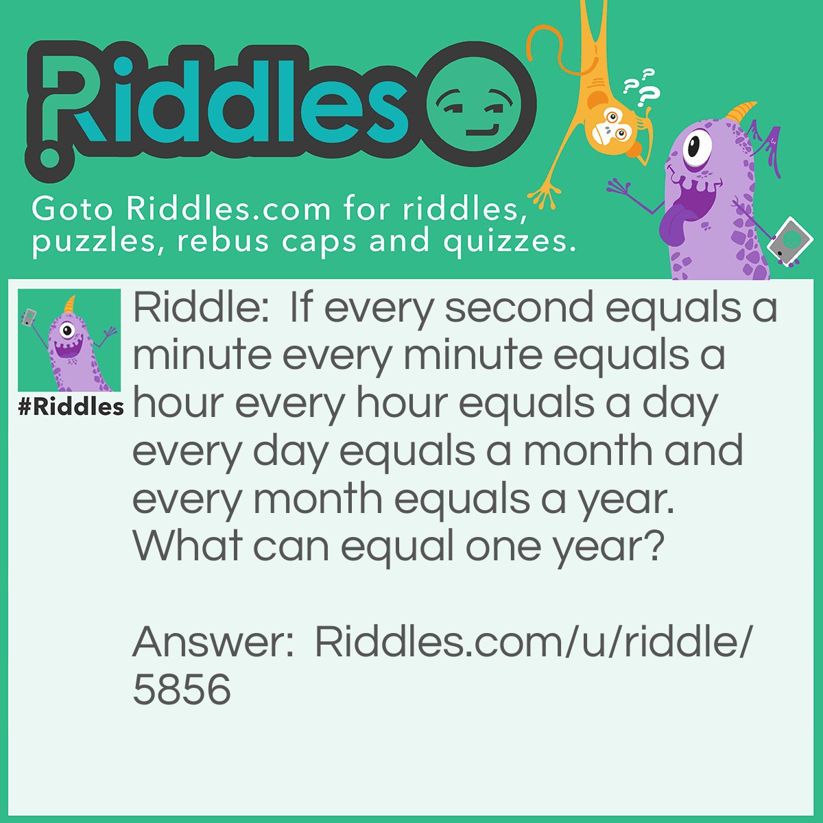 Riddle: If every second equals a minute every minute equals a hour every hour equals a day every day equals a month and every month equals a year. What can equal one year? Answer: one second because one second equals everything to equal one year.