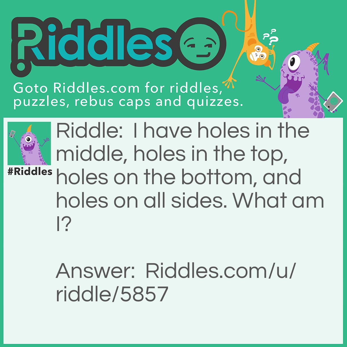 Riddle: I have holes in the middle, holes in the top, holes on the bottom, and holes on all sides. What am I? Answer: Answer: The Earth's oceans. Middle = marine life Bottom = trenches, shells, and fish that hide in the ocean sand Top = ships Sides = continents.