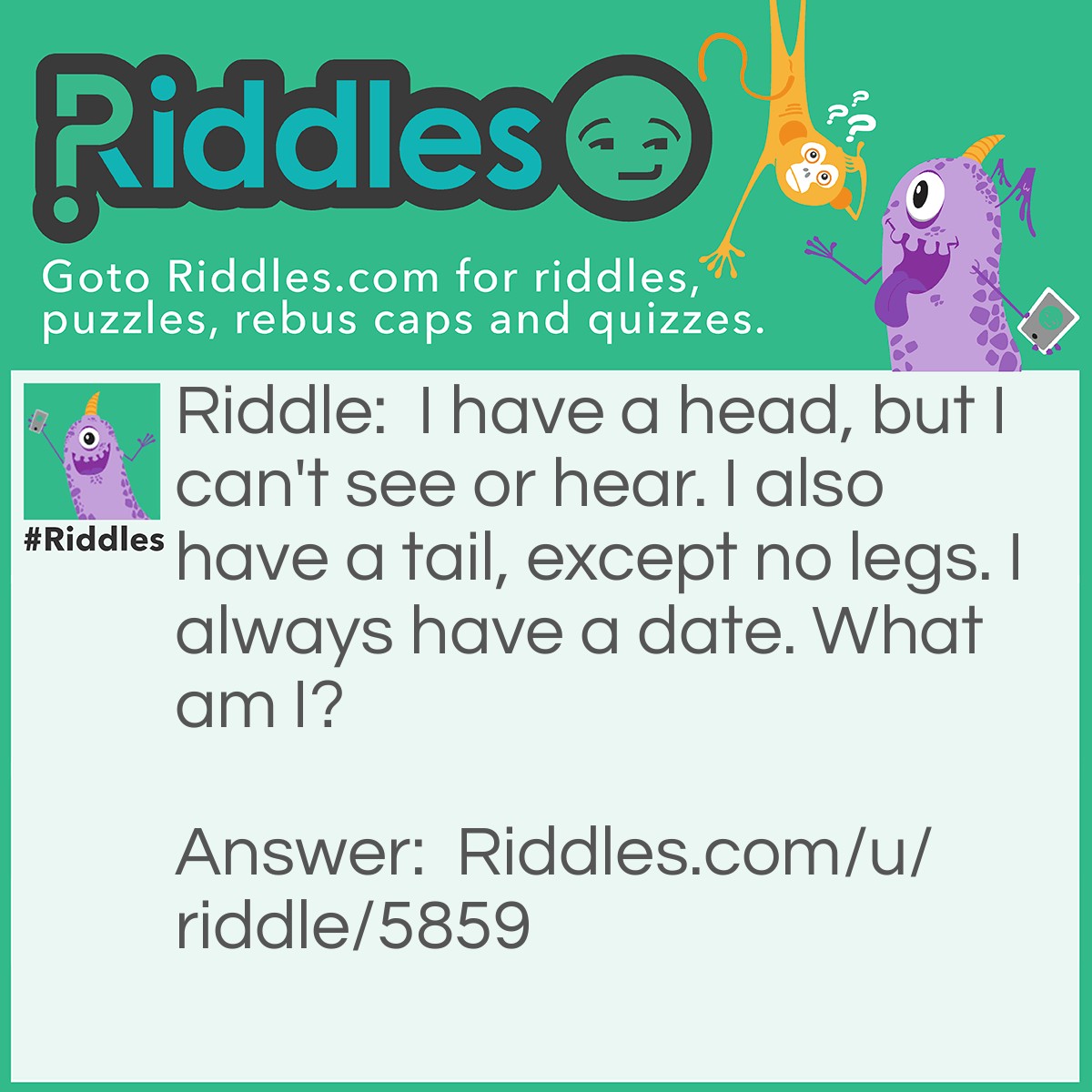 Riddle: I have a head, but I can't see or hear. I also have a tail, except no legs. I always have a date. What am I? Answer: A penny. (Heads and Tails. And Every Penny Has A Date On It.)