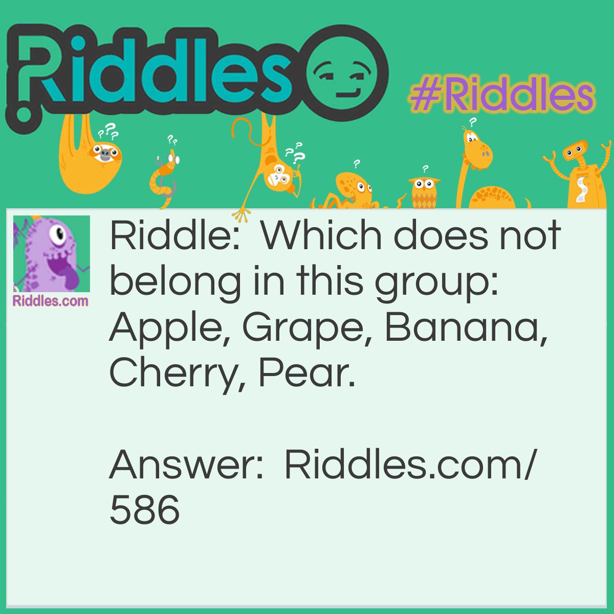 Riddle: Which does not belong in this group: Apple, Grape, Banana, Cherry, Pear? Answer: The Banana. It's the only one that needs peeling before eating.
