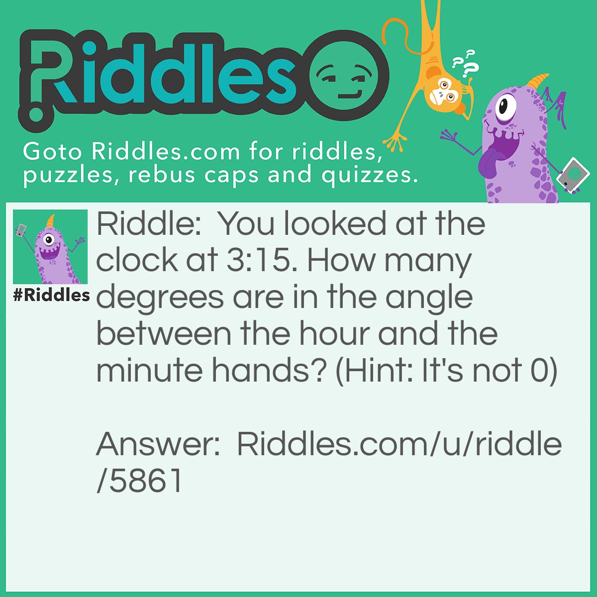 Riddle: You looked at the clock at 3:15. How many degrees are in the angle between the hour and the minute hands? (Hint: It's not 0) Answer: 7.5 degrees. Ask anyone this. No one will get it. You'll stump them!