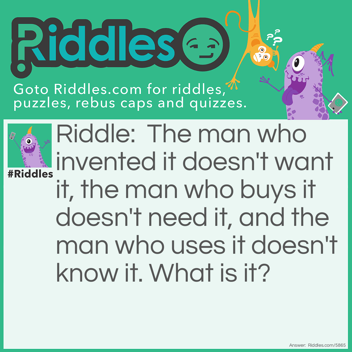 Riddle: The man who invented it doesn't want it, the man who buys it doesn't need it, and the man who uses it doesn't know it. What is it? Answer: A Coffin.