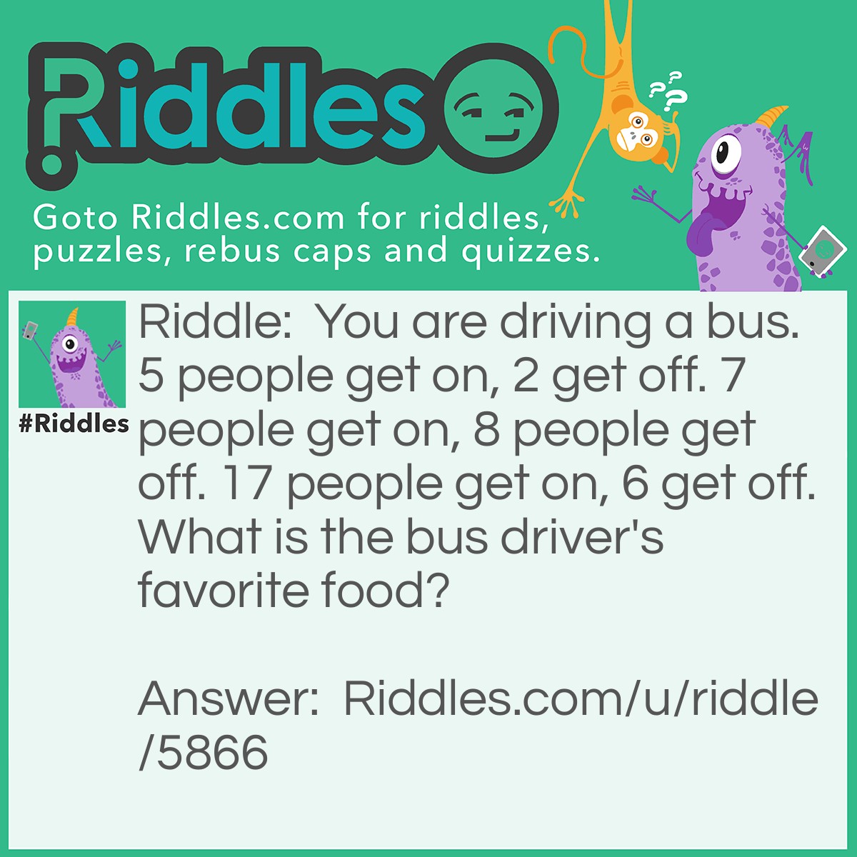 Riddle: You are driving a bus. 5 people get on, 2 get off. 7 people get on, 8 people get off. 17 people get on, 6 get off. What is the bus driver's favorite food? Answer: YOUR favorite food. Your the one driving the bus!