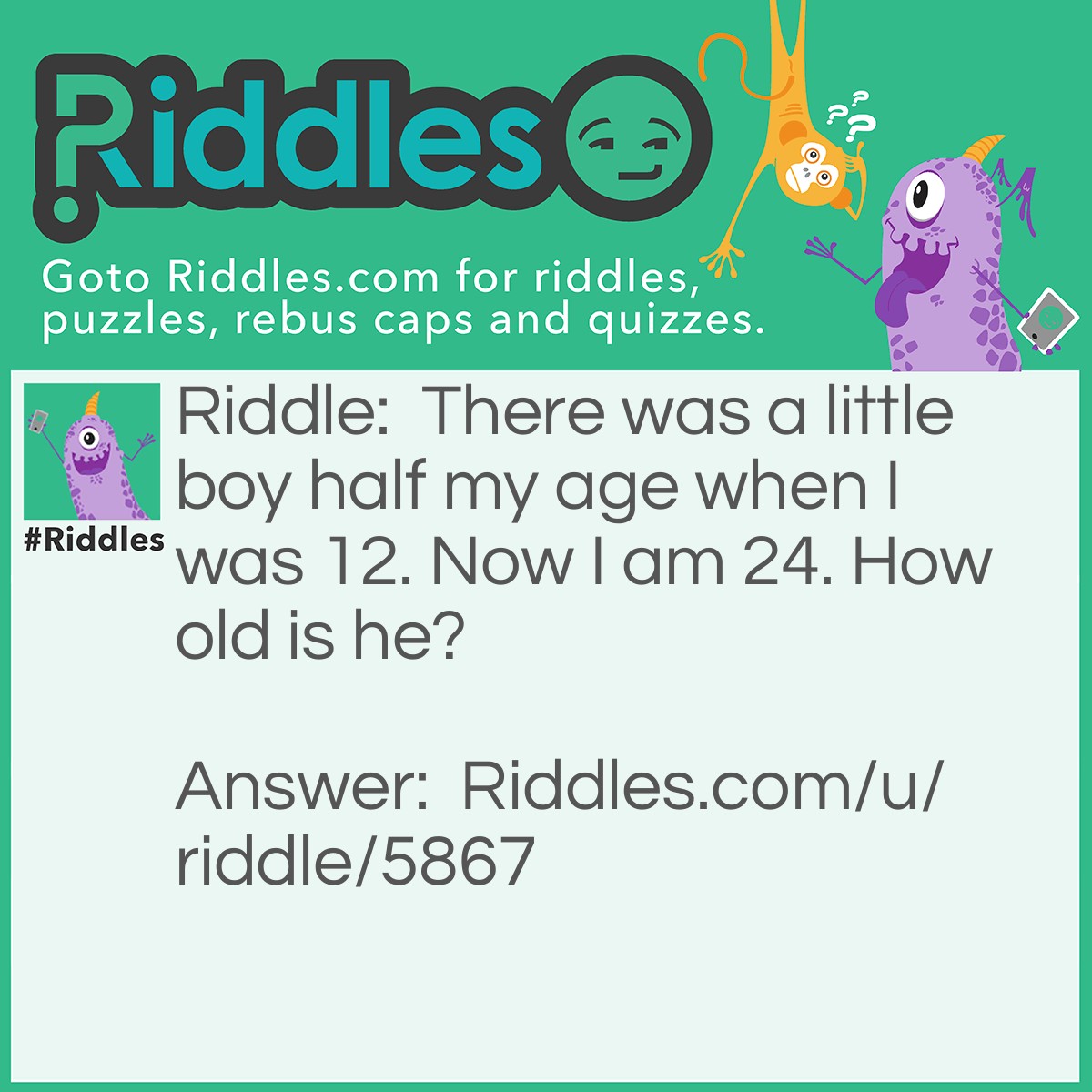 Riddle: There was a little boy half my age when I was 12. Now I am 24. How old is he? Answer: He is 6 years younger then me, so 18 years old.